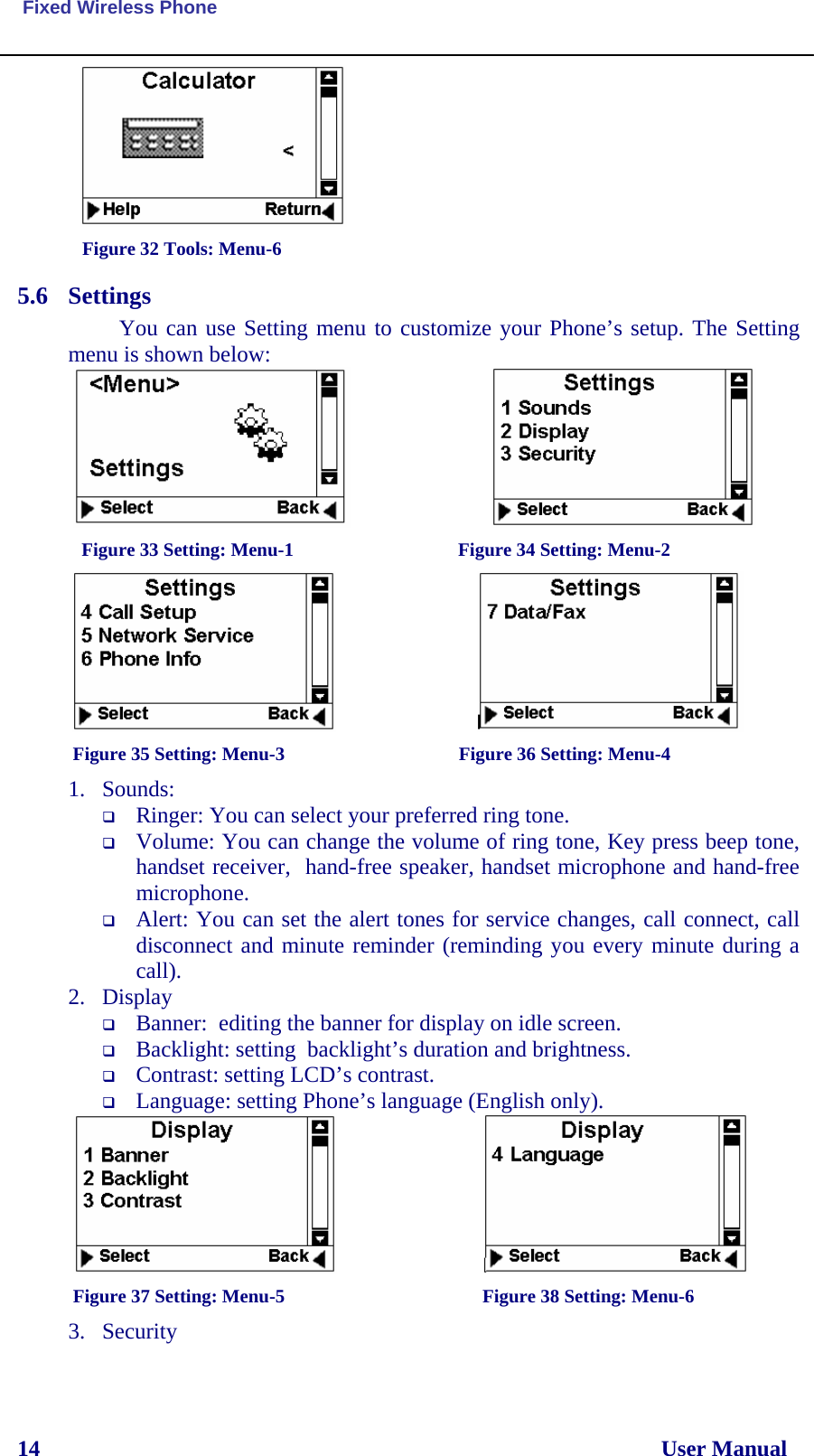  Fixed Wireless Phone 14                                                                                                              User Manual  Figure 32 Tools: Menu-6 5.6 Settings You can use Setting menu to customize your Phone’s setup. The Setting menu is shown below:                            Figure 33 Setting: Menu-1                                   Figure 34 Setting: Menu-2                                 Figure 35 Setting: Menu-3                                     Figure 36 Setting: Menu-4 1. Sounds:   Ringer: You can select your preferred ring tone.  Volume: You can change the volume of ring tone, Key press beep tone, handset receiver,  hand-free speaker, handset microphone and hand-free microphone.   Alert: You can set the alert tones for service changes, call connect, call disconnect and minute reminder (reminding you every minute during a call).  2. Display  Banner:  editing the banner for display on idle screen.  Backlight: setting  backlight’s duration and brightness.  Contrast: setting LCD’s contrast.  Language: setting Phone’s language (English only).                                                     Figure 37 Setting: Menu-5                                          Figure 38 Setting: Menu-6 3. Security 