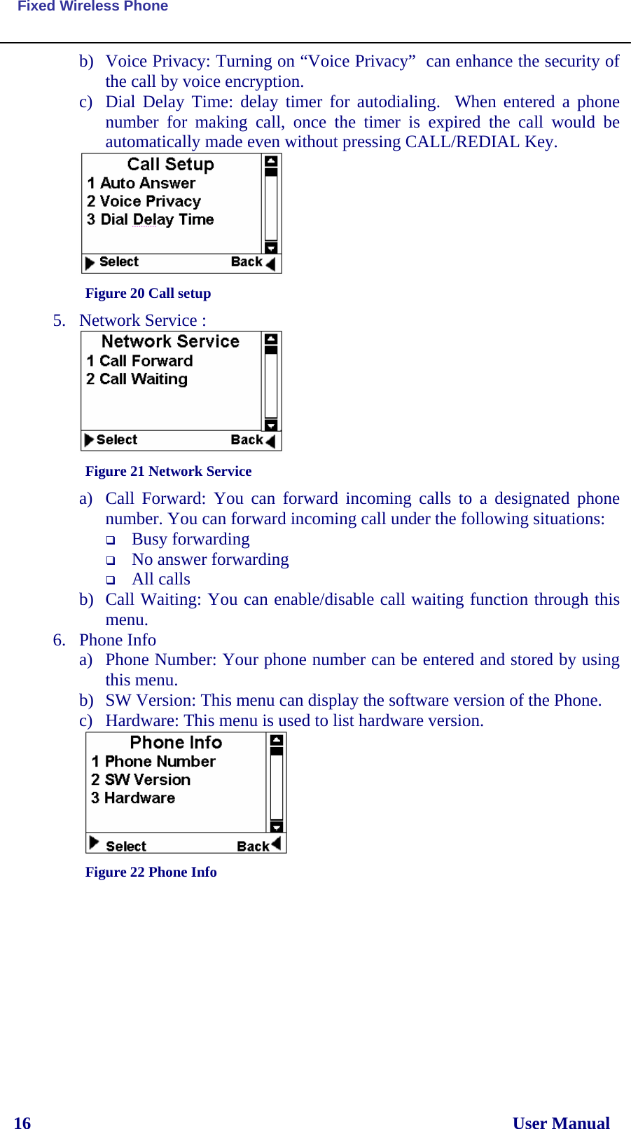  Fixed Wireless Phone 16                                                                                                              User Manual b) Voice Privacy: Turning on “Voice Privacy”  can enhance the security of  the call by voice encryption. c) Dial Delay Time: delay timer for autodialing.  When entered a phone number for making call, once the timer is expired the call would be automatically made even without pressing CALL/REDIAL Key.  Figure 20 Call setup 5. Network Service :   Figure 21 Network Service a) Call Forward: You can forward incoming calls to a designated phone number. You can forward incoming call under the following situations:  Busy forwarding  No answer forwarding  All calls b) Call Waiting: You can enable/disable call waiting function through this menu. 6. Phone Info a) Phone Number: Your phone number can be entered and stored by using this menu. b) SW Version: This menu can display the software version of the Phone. c) Hardware: This menu is used to list hardware version.  Figure 22 Phone Info       