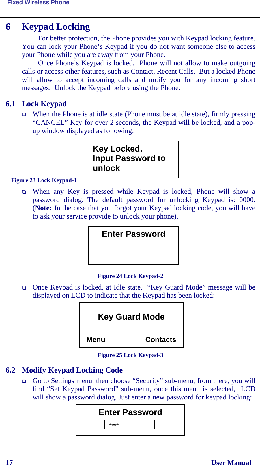  Fixed Wireless Phone 17                                                                                                              User Manual 6 Keypad Locking For better protection, the Phone provides you with Keypad locking feature.  You can lock your Phone’s Keypad if you do not want someone else to access your Phone while you are away from your Phone. Once Phone’s Keypad is locked,  Phone will not allow to make outgoing calls or access other features, such as Contact, Recent Calls.  But a locked Phone will allow to accept incoming calls and notify you for any incoming short messages.  Unlock the Keypad before using the Phone. 6.1 Lock Keypad  When the Phone is at idle state (Phone must be at idle state), firmly pressing “CANCEL” Key for over 2 seconds, the Keypad will be locked, and a pop-up window displayed as following:      Figure 23 Lock Keypad-1  When any Key is pressed while Keypad is locked, Phone will show a password dialog. The default password for unlocking Keypad is: 0000. (Note: In the case that you forgot your Keypad locking code, you will have to ask your service provide to unlock your phone).        Figure 24 Lock Keypad-2  Once Keypad is locked, at Idle state,  “Key Guard Mode” message will be displayed on LCD to indicate that the Keypad has been locked:        Figure 25 Lock Keypad-3 6.2 Modify Keypad Locking Code  Go to Settings menu, then choose “Security” sub-menu, from there, you will find “Set Keypad Password” sub-menu, once this menu is selected,  LCD will show a password dialog. Just enter a new password for keypad locking:      Key Locked. Input Password to unlock Enter Password  Key Guard Mode   Menu                    Contacts Enter Password  ****