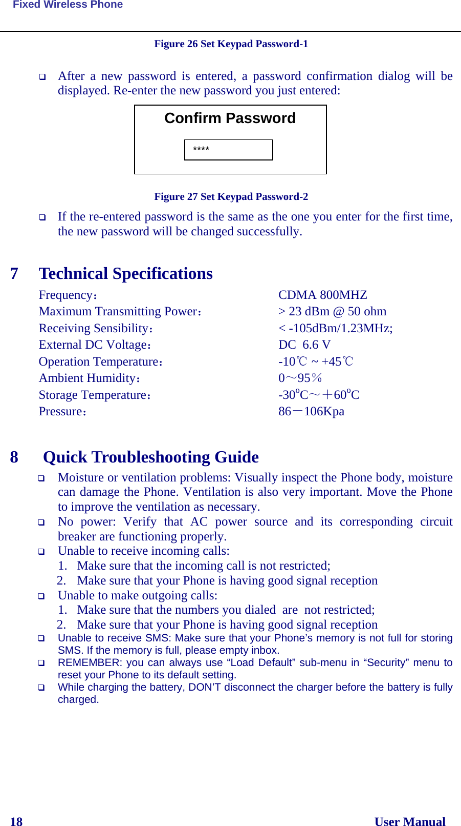  Fixed Wireless Phone 18                                                                                                              User Manual Figure 26 Set Keypad Password-1   After a new password is entered, a password confirmation dialog will be displayed. Re-enter the new password you just entered:        Figure 27 Set Keypad Password-2  If the re-entered password is the same as the one you enter for the first time, the new password will be changed successfully.  7 Technical Specifications Frequency：               CDMA 800MHZ  Maximum Transmitting Power：       &gt; 23 dBm @ 50 ohm Receiving Sensibility：           &lt; -105dBm/1.23MHz; External DC Voltage：              DC  6.6 V Operation Temperature：          -10℃ ~ +45℃ Ambient Humidity：              0～95％ Storage Temperature：            -30oC～＋60oC Pressure：               86－106Kpa  8  Quick Troubleshooting Guide  Moisture or ventilation problems: Visually inspect the Phone body, moisture can damage the Phone. Ventilation is also very important. Move the Phone to improve the ventilation as necessary.  No power: Verify that AC power source and its corresponding circuit breaker are functioning properly.  Unable to receive incoming calls:  1. Make sure that the incoming call is not restricted;  2. Make sure that your Phone is having good signal reception  Unable to make outgoing calls:  1. Make sure that the numbers you dialed  are  not restricted; 2. Make sure that your Phone is having good signal reception  Unable to receive SMS: Make sure that your Phone’s memory is not full for storing SMS. If the memory is full, please empty inbox.  REMEMBER: you can always use “Load Default” sub-menu in “Security” menu to reset your Phone to its default setting.  While charging the battery, DON’T disconnect the charger before the battery is fully charged.    Confirm Password  ****
