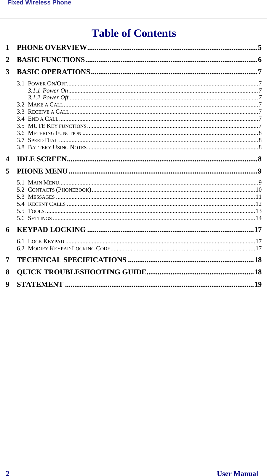  Fixed Wireless Phone 2                                                                                                                User Manual  Table of Contents 1 PHONE OVERVIEW............................................................................................5 2 BASIC FUNCTIONS.............................................................................................6 3 BASIC OPERATIONS..........................................................................................7 3.1 POWER ON/OFF...........................................................................................................................7 3.1.1 Power On..........................................................................................................................7 3.1.2 Power Off..........................................................................................................................7 3.2 MAKE A CALL.............................................................................................................................7 3.3 RECEIVE A CALL.........................................................................................................................7 3.4 END A CALL................................................................................................................................7 3.5 MUTE KEY FUNCTIONS..............................................................................................................7 3.6 METERING FUNCTION .................................................................................................................8 3.7 SPEED DIAL ................................................................................................................................8 3.8 BATTERY USING NOTES..............................................................................................................8 4 IDLE SCREEN.......................................................................................................8 5 PHONE MENU......................................................................................................9 5.1 MAIN MENU................................................................................................................................9 5.2 CONTACTS (PHONEBOOK).........................................................................................................10 5.3 MESSAGES ................................................................................................................................11 5.4 RECENT CALLS .........................................................................................................................12 5.5 TOOLS.......................................................................................................................................13 5.6 SETTINGS ..................................................................................................................................14 6 KEYPAD LOCKING ..........................................................................................17 6.1 LOCK KEYPAD ..........................................................................................................................17 6.2 MODIFY KEYPAD LOCKING CODE.............................................................................................17 7 TECHNICAL SPECIFICATIONS ....................................................................18 8 QUICK TROUBLESHOOTING GUIDE..........................................................18 9 STATEMENT ......................................................................................................19      