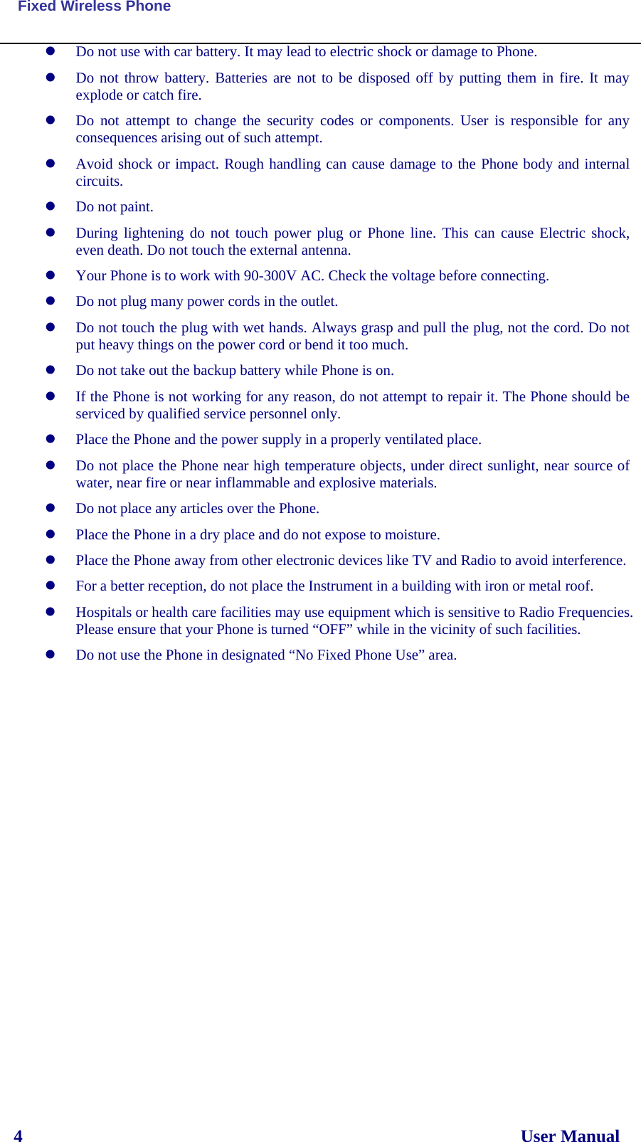  Fixed Wireless Phone 4                                                                                                                User Manual z Do not use with car battery. It may lead to electric shock or damage to Phone. z Do not throw battery. Batteries are not to be disposed off by putting them in fire. It may explode or catch fire. z Do not attempt to change the security codes or components. User is responsible for any consequences arising out of such attempt. z Avoid shock or impact. Rough handling can cause damage to the Phone body and internal circuits. z Do not paint. z During lightening do not touch power plug or Phone line. This can cause Electric shock, even death. Do not touch the external antenna. z Your Phone is to work with 90-300V AC. Check the voltage before connecting. z Do not plug many power cords in the outlet. z Do not touch the plug with wet hands. Always grasp and pull the plug, not the cord. Do not put heavy things on the power cord or bend it too much. z Do not take out the backup battery while Phone is on. z If the Phone is not working for any reason, do not attempt to repair it. The Phone should be serviced by qualified service personnel only. z Place the Phone and the power supply in a properly ventilated place. z Do not place the Phone near high temperature objects, under direct sunlight, near source of water, near fire or near inflammable and explosive materials. z Do not place any articles over the Phone. z Place the Phone in a dry place and do not expose to moisture. z Place the Phone away from other electronic devices like TV and Radio to avoid interference. z For a better reception, do not place the Instrument in a building with iron or metal roof.  z Hospitals or health care facilities may use equipment which is sensitive to Radio Frequencies. Please ensure that your Phone is turned “OFF” while in the vicinity of such facilities. z Do not use the Phone in designated “No Fixed Phone Use” area. 