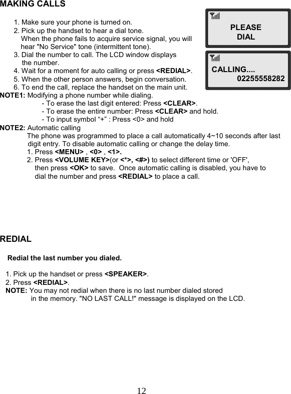  12  MAKING CALLS  1. Make sure your phone is turned on. 2. Pick up the handset to hear a dial tone.            When the phone fails to acquire service signal, you will  hear &quot;No Service&quot; tone (intermittent tone). 3. Dial the number to call. The LCD window displays   the number. 4. Wait for a moment for auto calling or press &lt;REDIAL&gt;. 5. When the other person answers, begin conversation. 6. To end the call, replace the handset on the main unit. NOTE1: Modifying a phone number while dialing. - To erase the last digit entered: Press &lt;CLEAR&gt;. - To erase the entire number: Press &lt;CLEAR&gt; and hold. - To input symbol “+” : Press &lt;0&gt; and hold NOTE2: Automatic calling               The phone was programmed to place a call automatically 4~10 seconds after last digit entry. To disable automatic calling or change the delay time.               1. Press &lt;MENU&gt; , &lt;0&gt; , &lt;1&gt;.               2. Press &lt;VOLUME KEY&gt;(or &lt;*&gt;, &lt;#&gt;) to select different time or &apos;OFF&apos;,  then press &lt;OK&gt; to save.  Once automatic calling is disabled, you have to  dial the number and press &lt;REDIAL&gt; to place a call.       REDIAL       Redial the last number you dialed.      1. Pick up the handset or press &lt;SPEAKER&gt;.    2. Press &lt;REDIAL&gt;.    NOTE: You may not redial when there is no last number dialed stored                 in the memory. &quot;NO LAST CALL!&quot; message is displayed on the LCD.           CALLING....  02255558282PLEASEDIAL 