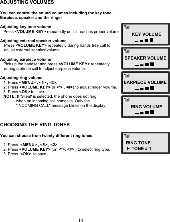  14   ADJUSTING VOLUMES  You can control the sound volumes including the key tone, Earpiece, speaker and the ringer  Adjusting key tone volume    Press &lt;VOLUME KEY&gt; repeatedly until it reaches proper volume.  Adjusting external speaker volume Press &lt;VOLUME KEY&gt; repeatedly during hands free call to  adjust external speaker volume.  Adjusting earpiece volume    Pick up the handset and press &lt;VOLUME KEY&gt; repeatedly  during a phone call to adjust earpiece volume.  Adjusting ring volume    1. Press &lt;MENU&gt; , &lt;5&gt; , &lt;3&gt;.    2. Press &lt;VOLUME KEY&gt;(or &lt;*&gt; , &lt;#&gt;) to adjust ringer volume.    3. Press &lt;OK&gt; to save.    NOTE: If &apos;Silent&apos; is selected, the phone does not ring  when an incoming call comes in. Only the &quot;INCOMING CALL&quot; message blinks on the display.    CHOOSING THE RING TONES  You can choose from twenty different ring tones.     1. Press  &lt;MENU&gt; , &lt;5&gt; , &lt;2&gt;.    2. Press &lt;VOLUME KEY&gt; (or  &lt;*&gt;, &lt;#&gt; ) to select ring type.    3. Press  &lt;OK&gt;  to save.KEY VOLUMESPEAKER VOLUMEEARPIECE VOLUMERING VOLUMERING TONE▶ TONE # 1