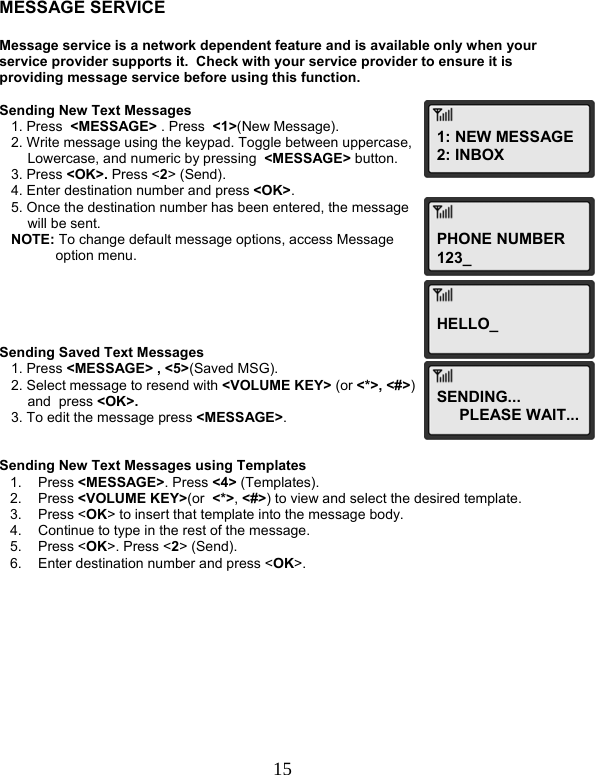  15    MESSAGE SERVICE  Message service is a network dependent feature and is available only when your service provider supports it.  Check with your service provider to ensure it is providing message service before using this function.   Sending New Text Messages    1. Press  &lt;MESSAGE&gt; . Press  &lt;1&gt;(New Message).    2. Write message using the keypad. Toggle between uppercase,  Lowercase, and numeric by pressing  &lt;MESSAGE&gt; button.    3. Press &lt;OK&gt;. Press &lt;2&gt; (Send).    4. Enter destination number and press &lt;OK&gt;.    5. Once the destination number has been entered, the message  will be sent.    NOTE: To change default message options, access Message  option menu.      Sending Saved Text Messages    1. Press &lt;MESSAGE&gt; , &lt;5&gt;(Saved MSG).    2. Select message to resend with &lt;VOLUME KEY&gt; (or &lt;*&gt;, &lt;#&gt;)  and  press &lt;OK&gt;.    3. To edit the message press &lt;MESSAGE&gt;.   Sending New Text Messages using Templates 1. Press &lt;MESSAGE&gt;. Press &lt;4&gt; (Templates). 2. Press &lt;VOLUME KEY&gt;(or  &lt;*&gt;, &lt;#&gt;) to view and select the desired template. 3. Press &lt;OK&gt; to insert that template into the message body. 4.  Continue to type in the rest of the message. 5. Press &lt;OK&gt;. Press &lt;2&gt; (Send). 6.  Enter destination number and press &lt;OK&gt;.            1: NEW MESSAGE2: INBOXPHONE NUMBER123_ HELLO_SENDING... PLEASE WAIT...