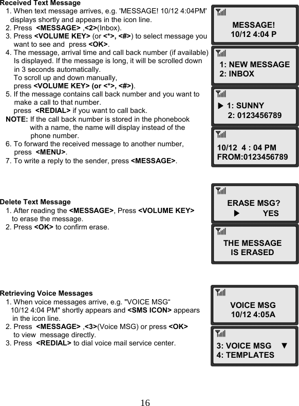  16MESSAGE! 10/12 4:04 P1: NEW MESSAGE 2: INBOX ▶ 1: SUNNY      2: 0123456789 10/12  4 : 04 PMFROM:0123456789ERASE MSG?      ▶         YESTHE MESSAGE IS ERASED VOICE MSG10/12 4:05A3: VOICE MSG    ▼4: TEMPLATES   Received Text Message    1. When text message arrives, e.g. &apos;MESSAGE! 10/12 4:04PM&apos;  displays shortly and appears in the icon line.    2. Press  &lt;MESSAGE&gt; ,&lt;2&gt;(Inbox).    3. Press &lt;VOLUME KEY&gt; (or &lt;*&gt;, &lt;#&gt;) to select message you  want to see and  press &lt;OK&gt;.    4. The message, arrival time and call back number (if available) Is displayed. If the message is long, it will be scrolled down  in 3 seconds automatically.        To scroll up and down manually,  press &lt;VOLUME KEY&gt; (or &lt;*&gt;, &lt;#&gt;).    5. If the message contains call back number and you want to  make a call to that number.        press  &lt;REDIAL&gt; if you want to call back.    NOTE: If the call back number is stored in the phonebook  with a name, the name will display instead of the  phone number.    6. To forward the received message to another number,  press  &lt;MENU&gt;.    7. To write a reply to the sender, press &lt;MESSAGE&gt;.     Delete Text Message    1. After reading the &lt;MESSAGE&gt;, Press &lt;VOLUME KEY&gt;  to erase the message.    2. Press &lt;OK&gt; to confirm erase.        Retrieving Voice Messages    1. When voice messages arrive, e.g. &quot;VOICE MSG“  10/12 4:04 PM&quot; shortly appears and &lt;SMS ICON&gt; appears  in the icon line.    2. Press  &lt;MESSAGE&gt; ,&lt;3&gt;(Voice MSG) or press &lt;OK&gt;  to view  message directly.    3. Press  &lt;REDIAL&gt; to dial voice mail service center.  