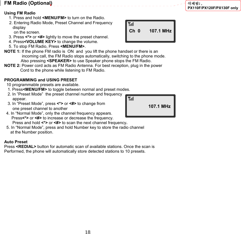  18  FM Radio (Optional)  Using FM Radio     1. Press and hold &lt;MENU/FM&gt; to turn on the Radio. 2. Entering Radio Mode, Preset Channel and Frequency     display      on the screen.     3. Press &lt;*&gt; or &lt;#&gt; lightly to move the preset channel.     4. Press&lt;VOLUME KEY&gt; to change the volume.     5. To stop FM Radio, Press &lt;MENU/FM&gt;. NOTE 1: If the phone FM radio is  ON  and  you lift the phone handset or there is an  incoming call, the FM Radio stops automatically, switching to the phone mode. Also pressing &lt;SPEAKER&gt; to use Speaker phone stops the FM Radio. NOTE 2: Power cord acts as FM Radio Antenna. For best reception, plug in the power               Cord to the phone while listening to FM Radio.  PROGRAMMING and USING PRESET   10 programmable presets are available.    1. Press&lt;MENU/FM&gt; to toggle between normal and preset modes.     2. In ”Preset Mode”  the preset channel number and frequency appear.    3. In “Preset Mode”, press &lt;*&gt; or &lt;#&gt; to change from one preset channel to another 4. In “Normal Mode”, only the channel frequency appears.  Press&lt;*&gt; or &lt;#&gt; to increase or decrease the frequency. Press and hold &lt;*&gt; or &lt;#&gt; to scan the next channel frequency.   5. In “Normal Mode”, press and hold Number key to store the radio channel  at the Number position.  Auto Preset Press &lt;REDIAL&gt; button for automatic scan of available stations. Once the scan is Performed, the phone will automatically store detected stations to 10 presets.                Ch  0       107.1 MHz               107.1 MHz삭제됨: , PX110F/PX120F/PX130F only