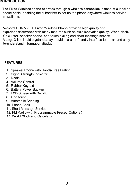  2 INTRODUCTION      The Fixed Wireless phone operates through a wireless connection instead of a landline     phone cable, enabling the subscriber to set up the phone anywhere wireless service     is available.       Axesstel CDMA 2000 Fixed Wireless Phone provides high quality and     superior performance with many features such as excellent voice quality, World clock, Calculator, speaker phone, one-touch dialing and short message service.     A large 3-line liquid crystal display provides a user-friendly interface for quick and easy-to-understand information display.               FEATURES                1.  Speaker Phone with Hands-Free Dialing        2.  Signal Strength Indicator         3.  Redial         4.  Volume Control         5.  Rubber Keypad        6.  Battery Power Backup         7.  LCD Screen with Backlit        8.  One-touch         9.  Automatic Sending         10. Phone Book         11. Short Message Service 12. FM Radio with Programmable Preset (Optional) 13. World Clock and Calculator                   