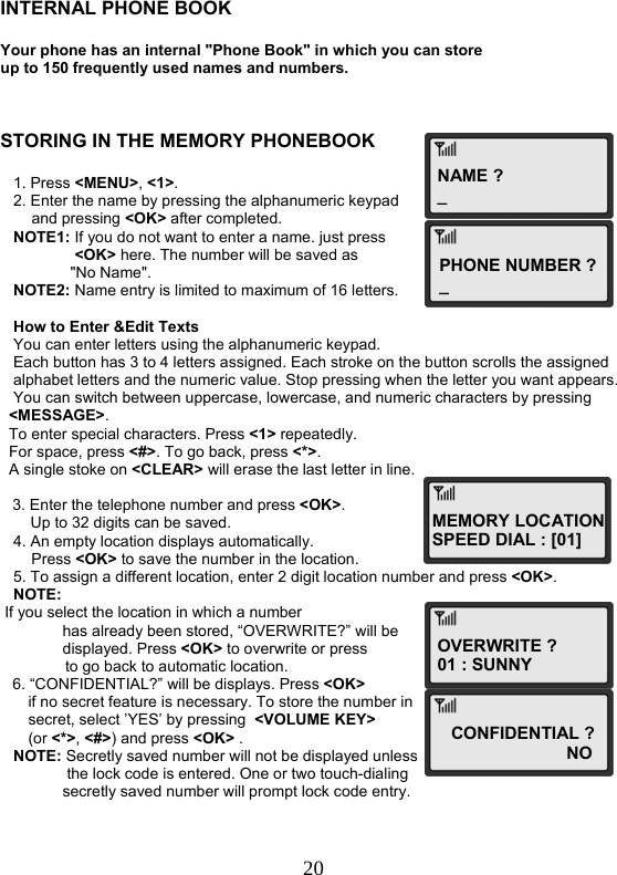  20NAME ? _PHONE NUMBER ?_ MEMORY LOCATIONSPEED DIAL : [01] OVERWRITE ? 01 : SUNNYCONFIDENTIAL ?                        NO   INTERNAL PHONE BOOK  Your phone has an internal &quot;Phone Book&quot; in which you can store up to 150 frequently used names and numbers.    STORING IN THE MEMORY PHONEBOOK     1. Press &lt;MENU&gt;, &lt;1&gt;.    2. Enter the name by pressing the alphanumeric keypad   and pressing &lt;OK&gt; after completed.    NOTE1: If you do not want to enter a name. just press  &lt;OK&gt; here. The number will be saved as  &quot;No Name&quot;.     NOTE2: Name entry is limited to maximum of 16 letters.     How to Enter &amp;Edit Texts    You can enter letters using the alphanumeric keypad.    Each button has 3 to 4 letters assigned. Each stroke on the button scrolls the assigned     alphabet letters and the numeric value. Stop pressing when the letter you want appears.    You can switch between uppercase, lowercase, and numeric characters by pressing    &lt;MESSAGE&gt;.   To enter special characters. Press &lt;1&gt; repeatedly.   For space, press &lt;#&gt;. To go back, press &lt;*&gt;.   A single stoke on &lt;CLEAR&gt; will erase the last letter in line.  3. Enter the telephone number and press &lt;OK&gt;.        Up to 32 digits can be saved.    4. An empty location displays automatically.  Press &lt;OK&gt; to save the number in the location.    5. To assign a different location, enter 2 digit location number and press &lt;OK&gt;.    NOTE:  If you select the location in which a number   has already been stored, “OVERWRITE?” will be  displayed. Press &lt;OK&gt; to overwrite or press                 to go back to automatic location. 6. “CONFIDENTIAL?” will be displays. Press &lt;OK&gt;  if no secret feature is necessary. To store the number in  secret, select ’YES’ by pressing  &lt;VOLUME KEY&gt; (or &lt;*&gt;, &lt;#&gt;) and press &lt;OK&gt; .    NOTE: Secretly saved number will not be displayed unless   the lock code is entered. One or two touch-dialing  secretly saved number will prompt lock code entry. 