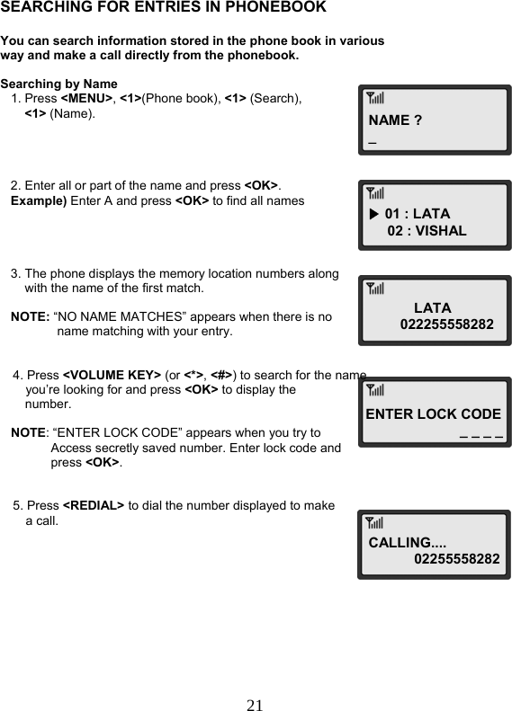  21NAME ?_▶ 01 : LATA 02 : VISHAL LATA          022255558282ENTER LOCK CODE_ _ _ _   SEARCHING FOR ENTRIES IN PHONEBOOK  You can search information stored in the phone book in various way and make a call directly from the phonebook.  Searching by Name    1. Press &lt;MENU&gt;, &lt;1&gt;(Phone book), &lt;1&gt; (Search),  &lt;1&gt; (Name).        2. Enter all or part of the name and press &lt;OK&gt;.    Example) Enter A and press &lt;OK&gt; to find all names         3. The phone displays the memory location numbers along        with the name of the first match.     NOTE: “NO NAME MATCHES” appears when there is no  name matching with your entry.   4. Press &lt;VOLUME KEY&gt; (or &lt;*&gt;, &lt;#&gt;) to search for the name  you’re looking for and press &lt;OK&gt; to display the  number.     NOTE: “ENTER LOCK CODE” appears when you try to  Access secretly saved number. Enter lock code and press &lt;OK&gt;.   5. Press &lt;REDIAL&gt; to dial the number displayed to make  a call.            CALLING....  02255558282