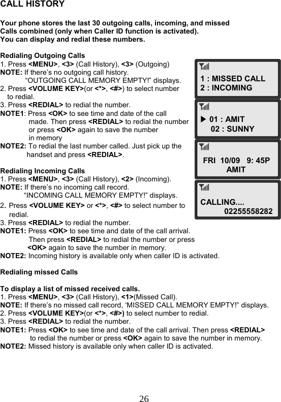  261 : MISSED CALL 2 : INCOMING▶ 01 : AMIT 02 : SUNNYFRI  10/09   9: 45PAMITCALLING.... 02255558282  CALL HISTORY  Your phone stores the last 30 outgoing calls, incoming, and missed Calls combined (only when Caller ID function is activated). You can display and redial these numbers.  Redialing Outgoing Calls 1. Press &lt;MENU&gt;, &lt;3&gt; (Call History), &lt;3&gt; (Outgoing) NOTE: If there’s no outgoing call history. “OUTGOING CALL MEMORY EMPTY!” displays. 2. Press &lt;VOLUME KEY&gt;(or &lt;*&gt;, &lt;#&gt;) to select number  to redial. 3. Press &lt;REDIAL&gt; to redial the number. NOTE1: Press &lt;OK&gt; to see time and date of the call  made. Then press &lt;REDIAL&gt; to redial the number  or press &lt;OK&gt; again to save the number in memory NOTE2: To redial the last number called. Just pick up the  handset and press &lt;REDIAL&gt;.  Redialing Incoming Calls 1. Press &lt;MENU&gt;, &lt;3&gt; (Call History), &lt;2&gt; (Incoming). NOTE: If there’s no incoming call record.              “INCOMING CALL MEMORY EMPTY!” displays. 2. Press &lt;VOLUME KEY&gt; or &lt;*&gt;, &lt;#&gt; to select number to  redial. 3. Press &lt;REDIAL&gt; to redial the number. NOTE1: Press &lt;OK&gt; to see time and date of the call arrival.  Then press &lt;REDIAL&gt; to redial the number or press  &lt;OK&gt; again to save the number in memory. NOTE2: Incoming history is available only when caller ID is activated.  Redialing missed Calls  To display a list of missed received calls. 1. Press &lt;MENU&gt;, &lt;3&gt; (Call History), &lt;1&gt;(Missed Call). NOTE: If there’s no missed call record, ‘MISSED CALL MEMORY EMPTY!” displays. 2. Press &lt;VOLUME KEY&gt;(or &lt;*&gt;, &lt;#&gt;) to select number to redial. 3. Press &lt;REDIAL&gt; to redial the number. NOTE1: Press &lt;OK&gt; to see time and date of the call arrival. Then press &lt;REDIAL&gt;                to redial the number or press &lt;OK&gt; again to save the number in memory. NOTE2: Missed history is available only when caller ID is activated.      