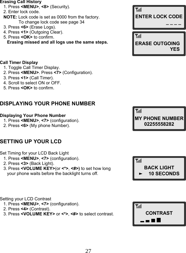  27ENTER LOCK CODE _ _ _ _MY PHONE NUMBER02255558282 BACK LIGHT ►    10 SECONDS CONTRAST  Erasing Call History    1. Press &lt;MENU&gt;, &lt;8&gt; (Security).    2. Enter lock code.    NOTE: Lock code is set as 0000 from the factory.  To change lock code see page 34    3. Press &lt;6&gt; (Erase Logs).    4. Press &lt;1&gt; (Outgoing Clear).    5. Press &lt;OK&gt; to confirm.       Erasing missed and all logs use the same steps.    Call Timer Display    1. Toggle Call Timer Display.    2. Press &lt;MENU&gt;. Press &lt;7&gt; (Configuration).    3. Press &lt;1&gt; (Call Timer).    4. Scroll to select ON or OFF.    5. Press &lt;OK&gt; to confirm.   DISPLAYING YOUR PHONE NUMBER  Displaying Your Phone Number    1. Press &lt;MENU&gt;, &lt;7&gt; (configuration).    2. Press &lt;6&gt; (My phone Number).   SETTING UP YOUR LCD  Set Timing for your LCD Back Light    1. Press &lt;MENU&gt;, &lt;7&gt; (configuration).    2. Press &lt;3&gt; (Back Light).    3. Press &lt;VOLUME KEY&gt;(or &lt;*&gt;, &lt;#&gt;) to set how long       your phone waits before the backlight turns off.     Setting your LCD Contrast    1. Press &lt;MENU&gt;, &lt;7&gt; (configuration).    2. Press &lt;4&gt; (Contrast).    3. Press &lt;VOLUME KEY&gt; or &lt;*&gt;, &lt;#&gt; to select contrast.       ERASE OUTGOING YES  