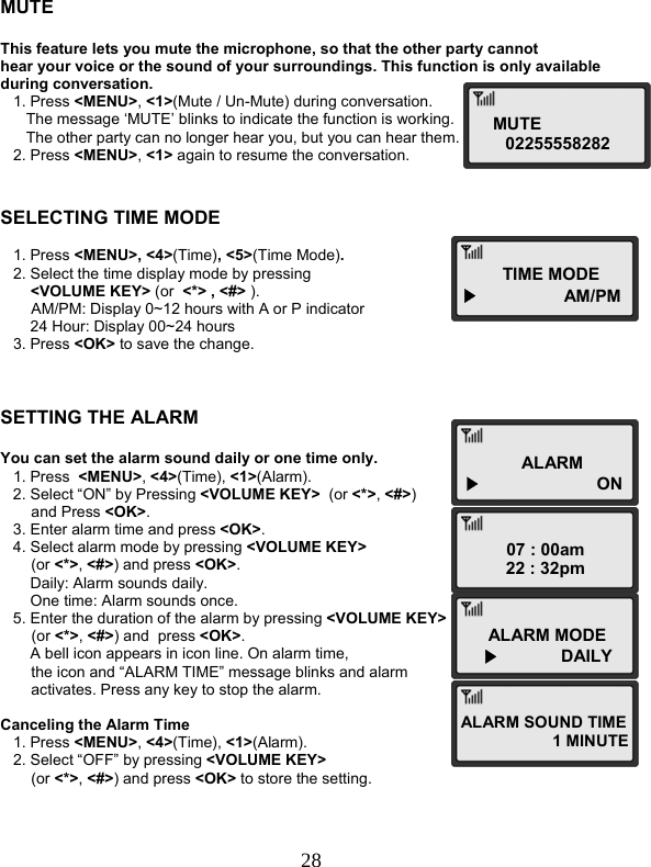  28MUTE 02255558282 TIME MODE▶                  AM/PM ALARM▶  ON07 : 00am 22 : 32pm ALARM MODE ▶             DAILY ALARM SOUND TIME 1 MINUTE   MUTE  This feature lets you mute the microphone, so that the other party cannot  hear your voice or the sound of your surroundings. This function is only available  during conversation.    1. Press &lt;MENU&gt;, &lt;1&gt;(Mute / Un-Mute) during conversation.       The message ‘MUTE’ blinks to indicate the function is working.       The other party can no longer hear you, but you can hear them.    2. Press &lt;MENU&gt;, &lt;1&gt; again to resume the conversation.   SELECTING TIME MODE     1. Press &lt;MENU&gt;, &lt;4&gt;(Time), &lt;5&gt;(Time Mode).    2. Select the time display mode by pressing  &lt;VOLUME KEY&gt; (or  &lt;*&gt; , &lt;#&gt; ).   AM/PM: Display 0~12 hours with A or P indicator        24 Hour: Display 00~24 hours    3. Press &lt;OK&gt; to save the change.    SETTING THE ALARM  You can set the alarm sound daily or one time only.    1. Press  &lt;MENU&gt;, &lt;4&gt;(Time), &lt;1&gt;(Alarm).    2. Select “ON” by Pressing &lt;VOLUME KEY&gt;  (or &lt;*&gt;, &lt;#&gt;)  and Press &lt;OK&gt;.    3. Enter alarm time and press &lt;OK&gt;.    4. Select alarm mode by pressing &lt;VOLUME KEY&gt;   (or &lt;*&gt;, &lt;#&gt;) and press &lt;OK&gt;.        Daily: Alarm sounds daily.        One time: Alarm sounds once.    5. Enter the duration of the alarm by pressing &lt;VOLUME KEY&gt;   (or &lt;*&gt;, &lt;#&gt;) and  press &lt;OK&gt;.        A bell icon appears in icon line. On alarm time,  the icon and “ALARM TIME” message blinks and alarm  activates. Press any key to stop the alarm.  Canceling the Alarm Time    1. Press &lt;MENU&gt;, &lt;4&gt;(Time), &lt;1&gt;(Alarm).    2. Select “OFF” by pressing &lt;VOLUME KEY&gt;  (or &lt;*&gt;, &lt;#&gt;) and press &lt;OK&gt; to store the setting.    