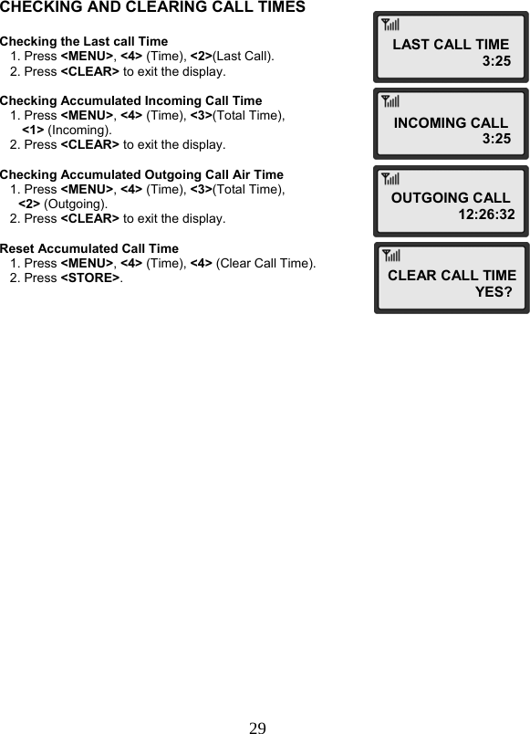  29 CHECKING AND CLEARING CALL TIMES  Checking the Last call Time    1. Press &lt;MENU&gt;, &lt;4&gt; (Time), &lt;2&gt;(Last Call).    2. Press &lt;CLEAR&gt; to exit the display.  Checking Accumulated Incoming Call Time    1. Press &lt;MENU&gt;, &lt;4&gt; (Time), &lt;3&gt;(Total Time),  &lt;1&gt; (Incoming).    2. Press &lt;CLEAR&gt; to exit the display.  Checking Accumulated Outgoing Call Air Time    1. Press &lt;MENU&gt;, &lt;4&gt; (Time), &lt;3&gt;(Total Time),  &lt;2&gt; (Outgoing).    2. Press &lt;CLEAR&gt; to exit the display.  Reset Accumulated Call Time    1. Press &lt;MENU&gt;, &lt;4&gt; (Time), &lt;4&gt; (Clear Call Time).    2. Press &lt;STORE&gt;. LAST CALL TIME                       3:25 INCOMING CALL                        3:25OUTGOING CALL                  12:26:32CLEAR CALL TIME                     YES? 