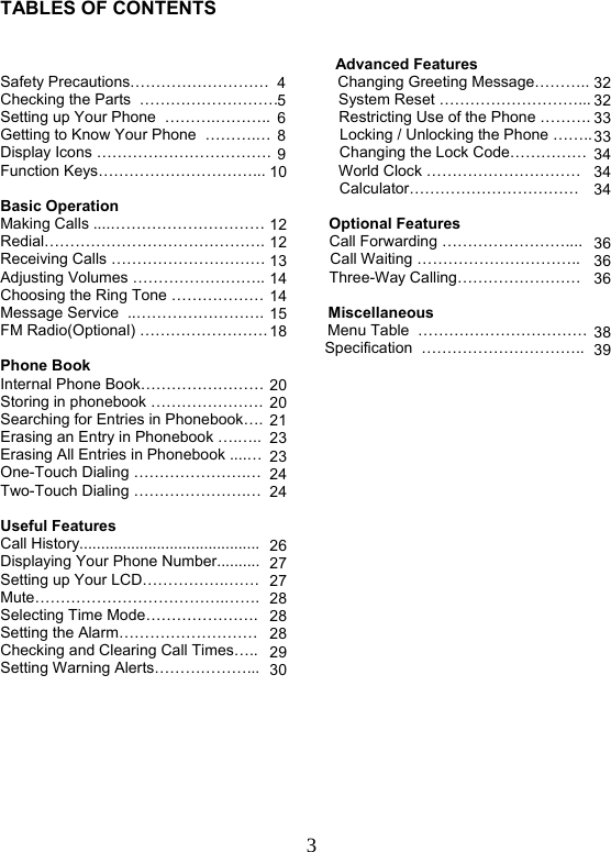  3   TABLES OF CONTENTS                                                                                 Advanced Features Safety Precautions………………………                Changing Greeting Message………..  Checking the Parts  ………………………              System Reset ………………………...  Setting up Your Phone  ……….………..                Restricting Use of the Phone ……….  Getting to Know Your Phone  ……….…                Locking / Unlocking the Phone ……..  Display Icons …………………………….                Changing the Lock Code……………   Function Keys…………………………...                 World Clock …………………………                         Calculator…………………………… Basic Operation                        Making Calls ....…………………………               Optional Features Redial…………………………………….               Call Forwarding ……………………....  Receiving Calls …………………………               Call Waiting ………………………….. Adjusting Volumes ……………………..               Three-Way Calling…………………… Choosing the Ring Tone ………………                Message Service  ..…………………….               Miscellaneous FM Radio(Optional) …………………….              Menu Table  …………………………… Specification  …………………………..  Phone Book                                                        Internal Phone Book……………………  Storing in phonebook ………………….  Searching for Entries in Phonebook….  Erasing an Entry in Phonebook ….…..  Erasing All Entries in Phonebook ....…  One-Touch Dialing ………………….… Two-Touch Dialing ………………….…   Useful Features Call History..........................................  Displaying Your Phone Number..........  Setting up Your LCD…………….……. Mute……………………………….…….  Selecting Time Mode………………….  Setting the Alarm………………………  Checking and Clearing Call Times…..  Setting Warning Alerts………………...        4568910  12121314141518  20202123232424  262727282828293032 32 33 33 34 34 34   36 36 36   38 39 