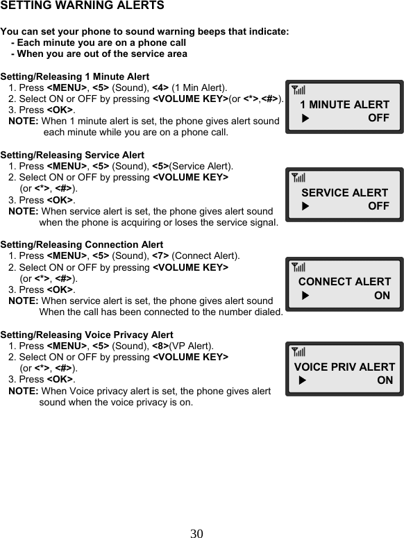  30   SETTING WARNING ALERTS  You can set your phone to sound warning beeps that indicate:     - Each minute you are on a phone call     - When you are out of the service area  Setting/Releasing 1 Minute Alert    1. Press &lt;MENU&gt;, &lt;5&gt; (Sound), &lt;4&gt; (1 Min Alert).    2. Select ON or OFF by pressing &lt;VOLUME KEY&gt;(or &lt;*&gt;,&lt;#&gt;).    3. Press &lt;OK&gt;.    NOTE: When 1 minute alert is set, the phone gives alert sound        each minute while you are on a phone call.  Setting/Releasing Service Alert    1. Press &lt;MENU&gt;, &lt;5&gt; (Sound), &lt;5&gt;(Service Alert).    2. Select ON or OFF by pressing &lt;VOLUME KEY&gt;  (or &lt;*&gt;, &lt;#&gt;).    3. Press &lt;OK&gt;.    NOTE: When service alert is set, the phone gives alert sound  when the phone is acquiring or loses the service signal.  Setting/Releasing Connection Alert    1. Press &lt;MENU&gt;, &lt;5&gt; (Sound), &lt;7&gt; (Connect Alert).    2. Select ON or OFF by pressing &lt;VOLUME KEY&gt;  (or &lt;*&gt;, &lt;#&gt;).    3. Press &lt;OK&gt;.    NOTE: When service alert is set, the phone gives alert sound  When the call has been connected to the number dialed.  Setting/Releasing Voice Privacy Alert    1. Press &lt;MENU&gt;, &lt;5&gt; (Sound), &lt;8&gt;(VP Alert).    2. Select ON or OFF by pressing &lt;VOLUME KEY&gt;   (or &lt;*&gt;, &lt;#&gt;).    3. Press &lt;OK&gt;.    NOTE: When Voice privacy alert is set, the phone gives alert  sound when the voice privacy is on.         1 MINUTE ALERT   ▶                   OFF SERVICE ALERT  ▶                   OFF CONNECT ALERT  ▶                     ON VOICE PRIV ALERT ▶                       ON  