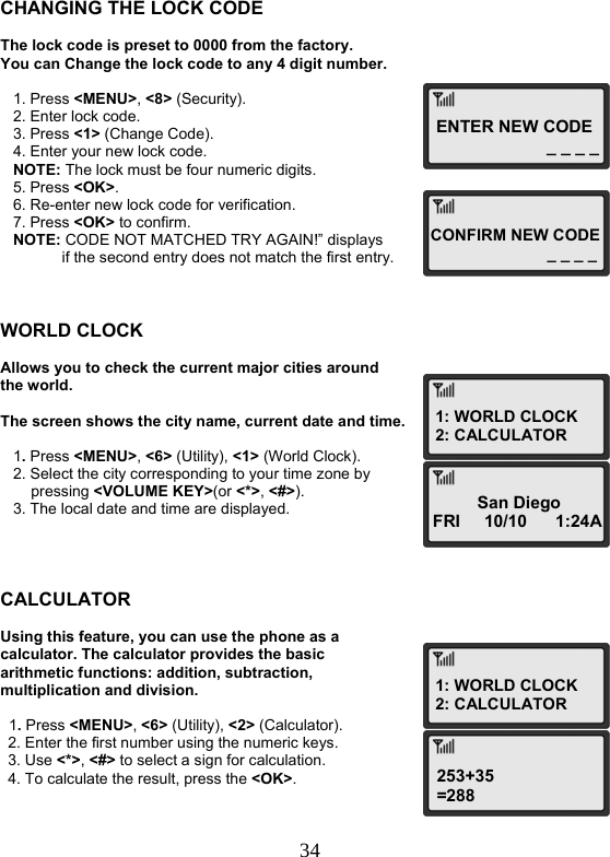  34ENTER NEW CODE_ _ _ _ CONFIRM NEW CODE _ _ _ _1: WORLD CLOCK 2: CALCULATORSan Diego FRI     10/10      1:24A 1: WORLD CLOCK 2: CALCULATOR253+35 =288   CHANGING THE LOCK CODE  The lock code is preset to 0000 from the factory.  You can Change the lock code to any 4 digit number.     1. Press &lt;MENU&gt;, &lt;8&gt; (Security).    2. Enter lock code.    3. Press &lt;1&gt; (Change Code).    4. Enter your new lock code.    NOTE: The lock must be four numeric digits.    5. Press &lt;OK&gt;.    6. Re-enter new lock code for verification.    7. Press &lt;OK&gt; to confirm.    NOTE: CODE NOT MATCHED TRY AGAIN!” displays   if the second entry does not match the first entry.    WORLD CLOCK  Allows you to check the current major cities around the world.  The screen shows the city name, current date and time.     1. Press &lt;MENU&gt;, &lt;6&gt; (Utility), &lt;1&gt; (World Clock).    2. Select the city corresponding to your time zone by pressing &lt;VOLUME KEY&gt;(or &lt;*&gt;, &lt;#&gt;).    3. The local date and time are displayed.     CALCULATOR  Using this feature, you can use the phone as a calculator. The calculator provides the basic arithmetic functions: addition, subtraction, multiplication and division.    1. Press &lt;MENU&gt;, &lt;6&gt; (Utility), &lt;2&gt; (Calculator). 2. Enter the first number using the numeric keys. 3. Use &lt;*&gt;, &lt;#&gt; to select a sign for calculation. 4. To calculate the result, press the &lt;OK&gt;.   