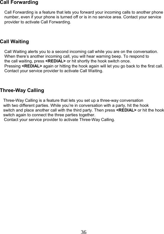  36  Call Forwarding            Call Forwarding is a feature that lets you forward your incoming calls to another phone     number, even if your phone is turned off or is in no service area. Contact your service     provider to activate Call Forwarding.    Call Waiting      Call Waiting alerts you to a second incoming call while you are on the conversation.     When there’s another incoming call, you will hear warning beep. To respond to     the call waiting, press &lt;REDIAL&gt; or hit shortly the hook switch once.     Pressing &lt;REDIAL&gt; again or hitting the hook again will let you go back to the first call.        Contact your service provider to activate Call Waiting.    Three-Way Calling     Three-Way Calling is a feature that lets you set up a three-way conversation    with two different parties. While you’re in conversation with a party, hit the hook    switch and place another call with the third party. Then press &lt;REDIAL&gt; or hit the hook    switch again to connect the three parties together.  Contact your service provider to activate Three-Way Calling.  