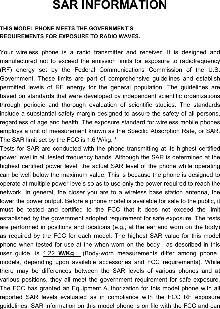  SAR INFORMATION  THIS MODEL PHONE MEETS THE GOVERNMENT’S REQUIREMENTS FOR EXPOSURE TO RADIO WAVES.  Your wireless phone is a radio transmitter and receiver. It is designed and manufactured not to exceed the emission limits for exposure to radiofrequency (RF) energy set by the Federal Communications Commission of the U.S. Government. These limits are part of comprehensive guidelines and establish permitted levels of RF energy for the general population. The guidelines are based on standards that were developed by independent scientific organizations through periodic and thorough evaluation of scientific studies. The standards include a substantial safety margin designed to assure the safety of all persons, regardless of age and health. The exposure standard for wireless mobile phones employs a unit of measurement known as the Specific Absorption Rate, or SAR. The SAR limit set by the FCC is 1.6 W/kg. * Tests for SAR are conducted with the phone transmitting at its highest certified power level in all tested frequency bands. Although the SAR is determined at the highest certified power level, the actual SAR level of the phone while operating can be well below the maximum value. This is because the phone is designed to operate at multiple power levels so as to use only the power required to reach the network. In general, the closer you are to a wireless base station antenna, the lower the power output. Before a phone model is available for sale to the public, it must be tested and certified to the FCC that it does not exceed the limit established by the government adopted requirement for safe exposure. The tests are performed in positions and locations (e.g., at the ear and worn on the body) as required by the FCC for each model. The highest SAR value for this model phone when tested for use at the when worn on the body , as described in this user guide, is 1.22 W/Kg . (Body-worn measurements differ among phone models, depending upon available accessories and FCC requirements). While there may be differences between the SAR levels of various phones and at various positions, they all meet the government requirement for safe exposure. The FCC has granted an Equipment Authorization for this model phone with all reported SAR levels evaluated as in compliance with the FCC RF exposure guidelines. SAR information on this model phone is on file with the FCC and can 