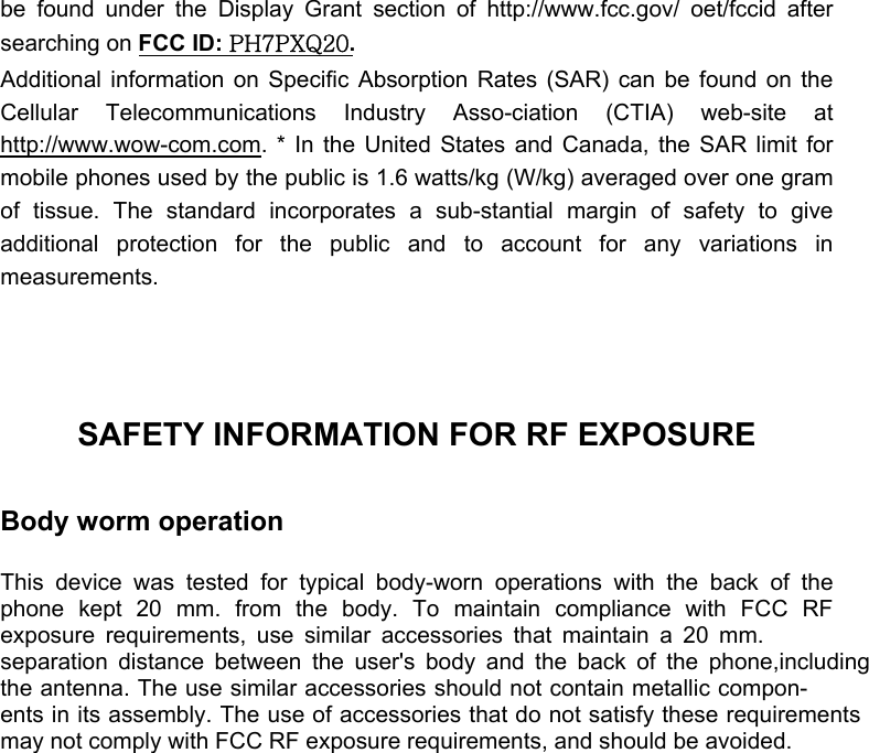  be found under the Display Grant section of http://www.fcc.gov/ oet/fccid after searching on FCC ID: PH7PXQ20.  Additional information on Specific Absorption Rates (SAR) can be found on the Cellular Telecommunications Industry Asso-ciation (CTIA) web-site at http://www.wow-com.com. * In the United States and Canada, the SAR limit for mobile phones used by the public is 1.6 watts/kg (W/kg) averaged over one gram of tissue. The standard incorporates a sub-stantial margin of safety to give additional protection for the public and to account for any variations in measurements.    SAFETY INFORMATION FOR RF EXPOSURE  Body worm operation  This device was tested for typical body-worn operations with the back of the phone kept 20 mm. from the body. To maintain compliance with FCC RF exposure requirements, use similar accessories that maintain a 20 mm.separation distance between the user&apos;s body and the back of the phone,includingthe antenna. The use similar accessories should not contain metallic compon-ents in its assembly. The use of accessories that do not satisfy these requirementsmay not comply with FCC RF exposure requirements, and should be avoided. 