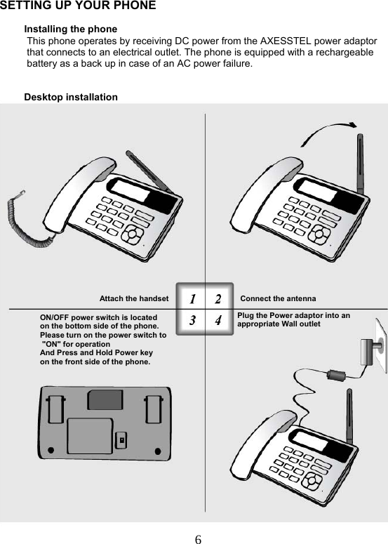  6   SETTING UP YOUR PHONE                       Installing the phone            This phone operates by receiving DC power from the AXESSTEL power adaptor            that connects to an electrical outlet. The phone is equipped with a rechargeable            battery as a back up in case of an AC power failure.             Desktop installation        Connect the antenna  Attach the handsetON/OFF power switch is located on the bottom side of the phone.      Please turn on the power switch to   &quot;ON&quot; for operation And Press and Hold Power key  on the front side of the phone. Plug the Power adaptor into anappropriate Wall outlet  