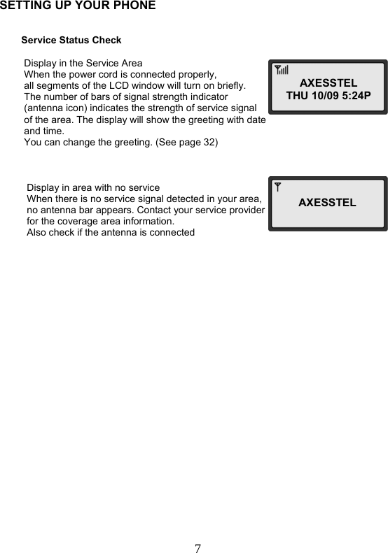 7  SETTING UP YOUR PHONE            Service Status Check            Display in the Service Area           When the power cord is connected properly,                     all segments of the LCD window will turn on briefly.           The number of bars of signal strength indicator                                  (antenna icon) indicates the strength of service signal           of the area. The display will show the greeting with date           and time.           You can change the greeting. (See page 32)               Display in area with no service            When there is no service signal detected in your area,            no antenna bar appears. Contact your service provider            for the coverage area information.                                            Also check if the antenna is connected        AXESSTELTHU 10/09 5:24PAXESSTEL  