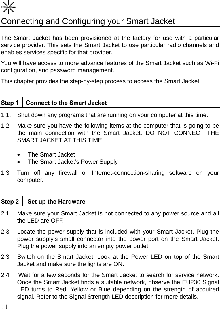    11 Connecting and Configuring your Smart Jacket  The Smart Jacket has been provisioned at the factory for use with a particular service provider. This sets the Smart Jacket to use particular radio channels and enables services specific for that provider.   You will have access to more advance features of the Smart Jacket such as Wi-Fi configuration, and password management. This chapter provides the step-by-step process to access the Smart Jacket.  Step 1 │Connect to the Smart Jacket 1.1.  Shut down any programs that are running on your computer at this time. 1.2    Make sure you have the following items at the computer that is going to be the main connection with the Smart Jacket. DO NOT CONNECT THE SMART JACKET AT THIS TIME.  •  The Smart Jacket •  The Smart Jacket’s Power Supply 1.3  Turn off any firewall or Internet-connection-sharing software on your computer.  Step 2 │ Set up the Hardware 2.1.  Make sure your Smart Jacket is not connected to any power source and all the LED are OFF. 2.3  Locate the power supply that is included with your Smart Jacket. Plug the power supply’s small connector into the power port on the Smart Jacket. Plug the power supply into an empty power outlet. 2.3  Switch on the Smart Jacket. Look at the Power LED on top of the Smart Jacket and make sure the lights are ON. 2.4     Wait for a few seconds for the Smart Jacket to search for service network. Once the Smart Jacket finds a suitable network, observe the EU230 Signal LED turns to Red, Yellow or Blue depending on the strength of acquired signal. Refer to the Signal Strength LED description for more details. 