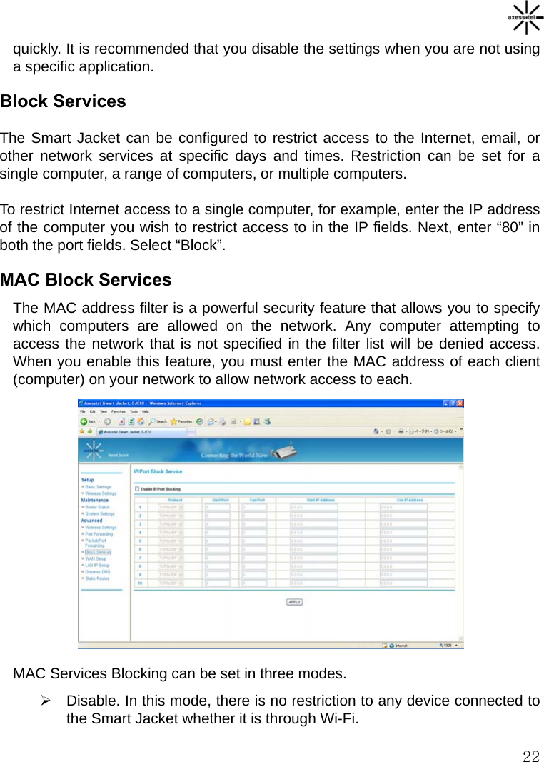   22 quickly. It is recommended that you disable the settings when you are not using a specific application. Block Services The Smart Jacket can be configured to restrict access to the Internet, email, or other network services at specific days and times. Restriction can be set for a single computer, a range of computers, or multiple computers. To restrict Internet access to a single computer, for example, enter the IP address of the computer you wish to restrict access to in the IP fields. Next, enter “80” in both the port fields. Select “Block”. MAC Block Services The MAC address filter is a powerful security feature that allows you to specify which computers are allowed on the network. Any computer attempting to access the network that is not specified in the filter list will be denied access. When you enable this feature, you must enter the MAC address of each client (computer) on your network to allow network access to each.           MAC Services Blocking can be set in three modes. ¾  Disable. In this mode, there is no restriction to any device connected to the Smart Jacket whether it is through Wi-Fi. 