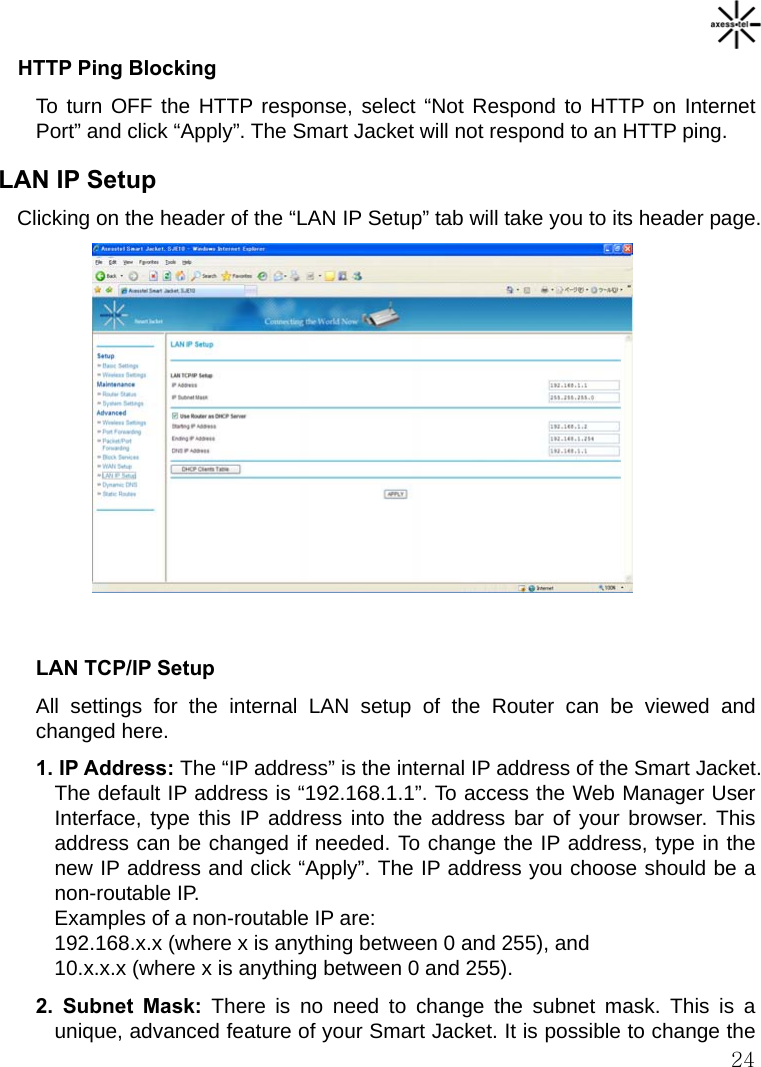   24 HTTP Ping Blocking To turn OFF the HTTP response, select “Not Respond to HTTP on Internet Port” and click “Apply”. The Smart Jacket will not respond to an HTTP ping. LAN IP Setup Clicking on the header of the “LAN IP Setup” tab will take you to its header page.              LAN TCP/IP Setup All settings for the internal LAN setup of the Router can be viewed and changed here. 1. IP Address: The “IP address” is the internal IP address of the Smart Jacket. The default IP address is “192.168.1.1”. To access the Web Manager User Interface, type this IP address into the address bar of your browser. This address can be changed if needed. To change the IP address, type in the new IP address and click “Apply”. The IP address you choose should be a non-routable IP. Examples of a non-routable IP are: 192.168.x.x (where x is anything between 0 and 255), and 10.x.x.x (where x is anything between 0 and 255). 2. Subnet Mask: There is no need to change the subnet mask. This is a unique, advanced feature of your Smart Jacket. It is possible to change the 