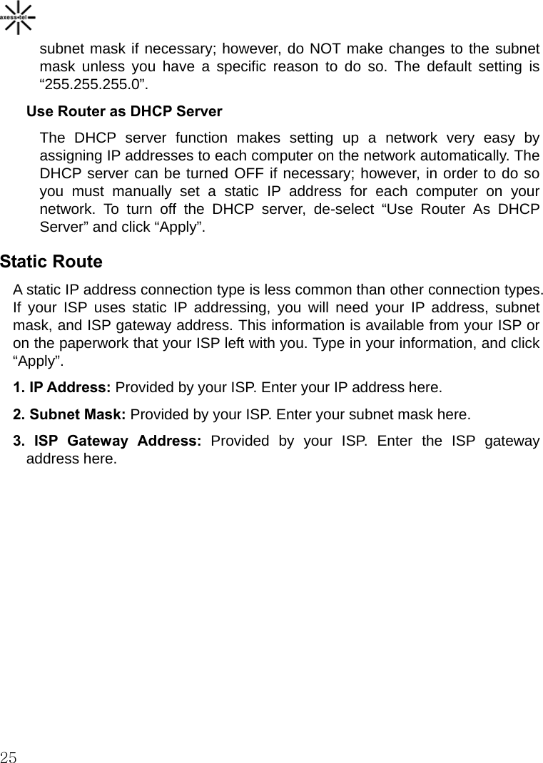    25 subnet mask if necessary; however, do NOT make changes to the subnet mask unless you have a specific reason to do so. The default setting is “255.255.255.0”. Use Router as DHCP Server The DHCP server function makes setting up a network very easy by assigning IP addresses to each computer on the network automatically. The DHCP server can be turned OFF if necessary; however, in order to do so you must manually set a static IP address for each computer on your network. To turn off the DHCP server, de-select “Use Router As DHCP Server” and click “Apply”. Static Route A static IP address connection type is less common than other connection types. If your ISP uses static IP addressing, you will need your IP address, subnet mask, and ISP gateway address. This information is available from your ISP or on the paperwork that your ISP left with you. Type in your information, and click “Apply”. 1. IP Address: Provided by your ISP. Enter your IP address here. 2. Subnet Mask: Provided by your ISP. Enter your subnet mask here. 3. ISP Gateway Address: Provided by your ISP. Enter the ISP gateway address here.   