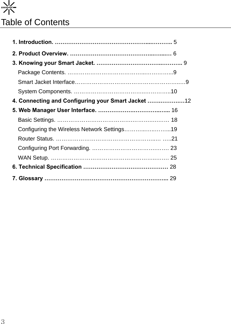    3 Table of Contents  1. Introduction. …………………………………………....……….. 5 2. Product Overview. ……………………………………...…....… 6 3. Knowing your Smart Jacket. ……………………………..……….. 9 Package Contents. …………………………………...…………...9 Smart Jacket Interface………………………………………………..…9 System Components. ………………………………..…………..10 4. Connecting and Configuring your Smart Jacket …….……….…12 5. Web Manager User Interface. ……………….…………..…... 16 Basic Settings. ………………………………….……….….…… 18 Configuring the Wireless Network Settings………...…..……...19 Router Status. ……………………………………………..… …..21 Configuring Port Forwarding. …………………………….……. 23 WAN Setup. ………………………………………………..……. 25 6. Technical Specification ……………………………………… 28 7. Glossary ………………………………………………………... 29 