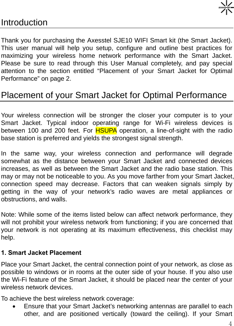   4 Introduction  Thank you for purchasing the Axesstel SJE10 WIFI Smart kit (the Smart Jacket). This user manual will help you setup, configure and outline best practices for maximizing your wireless home network performance with the Smart Jacket. Please be sure to read through this User Manual completely, and pay special attention to the section entitled “Placement of your Smart Jacket for Optimal Performance” on page 2.  Placement of your Smart Jacket for Optimal Performance  Your wireless connection will be stronger the closer your computer is to your Smart Jacket. Typical indoor operating range for Wi-Fi wireless devices is between 100 and 200 feet. For HSUPA operation, a line-of-sight with the radio base station is preferred and yields the strongest signal strength.  In the same way, your wireless connection and performance will degrade somewhat as the distance between your Smart Jacket and connected devices increases, as well as between the Smart Jacket and the radio base station. This may or may not be noticeable to you. As you move farther from your Smart Jacket, connection speed may decrease. Factors that can weaken signals simply by getting in the way of your network’s radio waves are metal appliances or obstructions, and walls.  Note: While some of the items listed below can affect network performance, they will not prohibit your wireless network from functioning; if you are concerned that your network is not operating at its maximum effectiveness, this checklist may help.  1. Smart Jacket Placement Place your Smart Jacket, the central connection point of your network, as close as possible to windows or in rooms at the outer side of your house. If you also use the Wi-Fi feature of the Smart Jacket, it should be placed near the center of your wireless network devices. To achieve the best wireless network coverage: •  Ensure that your Smart Jacket’s networking antennas are parallel to each other, and are positioned vertically (toward the ceiling). If your Smart 