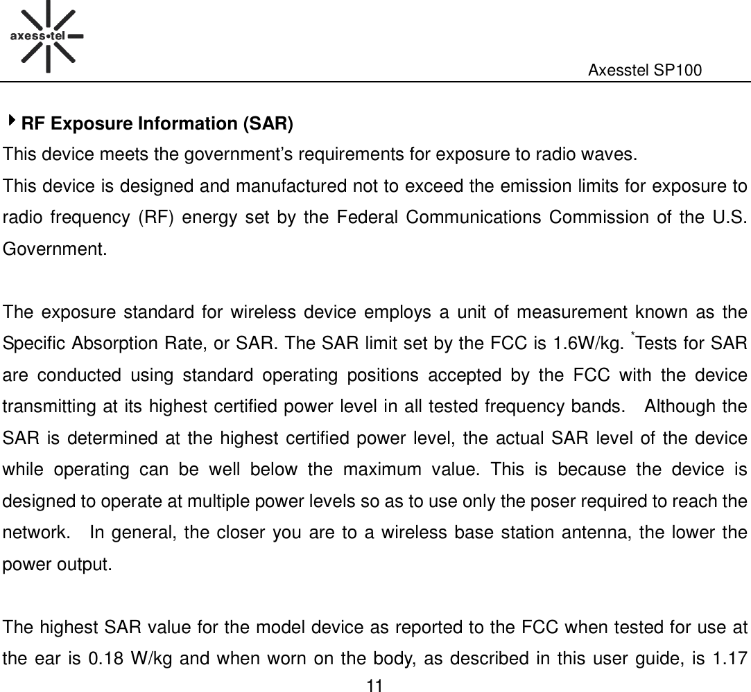                                                                                                              Axesstel SP100  11 4444RF Exposure Information (SAR) This device meets the government’s requirements for exposure to radio waves. This device is designed and manufactured not to exceed the emission limits for exposure to radio frequency (RF) energy set by the Federal Communications Commission of the U.S. Government.      The exposure standard for wireless device employs a  unit of measurement known as the Specific Absorption Rate, or SAR. The SAR limit set by the FCC is 1.6W/kg. *Tests for SAR are  conducted  using  standard  operating  positions  accepted  by  the  FCC  with  the  device transmitting at its highest certified power level in all tested frequency bands.    Although the SAR is determined at the highest certified power level, the actual SAR level of the device while  operating  can  be  well  below  the  maximum  value.  This  is  because  the  device  is designed to operate at multiple power levels so as to use only the poser required to reach the network.    In general, the closer you are to a wireless base station antenna, the lower the power output.  The highest SAR value for the model device as reported to the FCC when tested for use at the ear is 0.18 W/kg and when worn on the body, as described in this user guide, is 1.17 