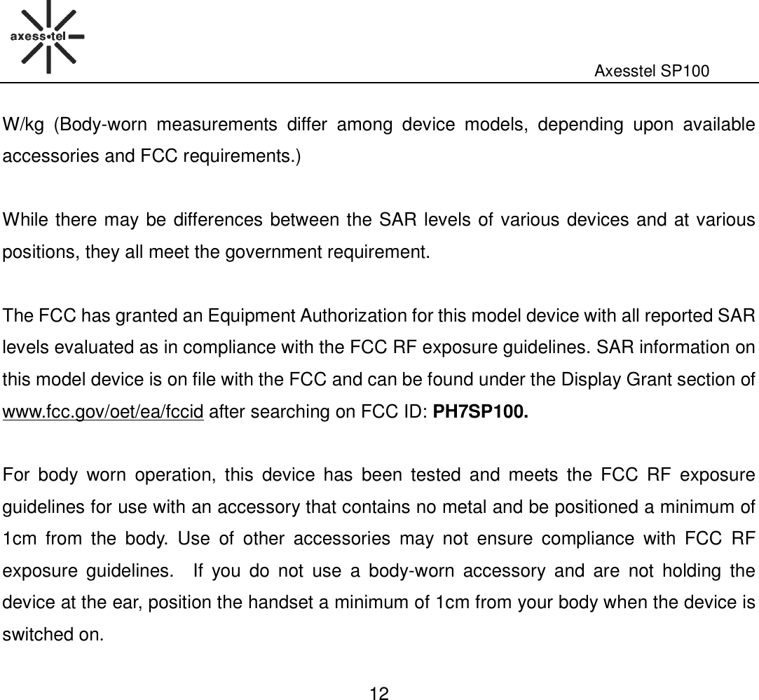                                                                                                              Axesstel SP100  12 W/kg  (Body-worn  measurements  differ  among  device  models,  depending  upon  available accessories and FCC requirements.)  While there may be differences between the SAR levels of various devices and at various positions, they all meet the government requirement.  The FCC has granted an Equipment Authorization for this model device with all reported SAR levels evaluated as in compliance with the FCC RF exposure guidelines. SAR information on this model device is on file with the FCC and can be found under the Display Grant section of www.fcc.gov/oet/ea/fccid after searching on FCC ID: PH7SP100.  For  body  worn  operation,  this  device  has  been tested  and  meets  the  FCC  RF  exposure guidelines for use with an accessory that contains no metal and be positioned a minimum of 1cm  from  the  body.  Use  of  other  accessories  may  not  ensure  compliance  with  FCC  RF exposure  guidelines.    If  you  do  not  use  a  body-worn  accessory  and  are  not  holding  the device at the ear, position the handset a minimum of 1cm from your body when the device is switched on.  