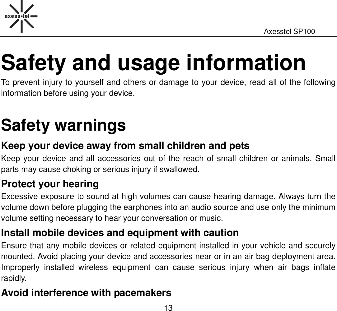                                                                                                              Axesstel SP100  13 Safety and usage information To prevent injury to yourself and others or damage to your device, read all of the following information before using your device.  Safety warnings Keep your device away from small children and pets   Keep your device and all accessories out  of the reach of small children or animals. Small parts may cause choking or serious injury if swallowed. Protect your hearing Excessive exposure to sound at high volumes can cause hearing damage. Always turn the volume down before plugging the earphones into an audio source and use only the minimum volume setting necessary to hear your conversation or music. Install mobile devices and equipment with caution Ensure that any mobile devices or related equipment installed in your vehicle and securely mounted. Avoid placing your device and accessories near or in an air bag deployment area. Improperly  installed  wireless  equipment  can  cause  serious  injury  when  air  bags  inflate rapidly.   Avoid interference with pacemakers 