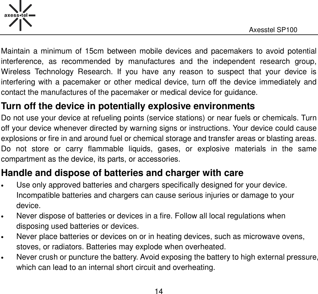                                                                                                              Axesstel SP100  14 Maintain  a minimum  of 15cm between mobile devices  and pacemakers  to avoid  potential interference,  as  recommended  by  manufactures  and  the  independent  research  group, Wireless  Technology  Research.  If  you  have  any  reason  to  suspect  that  your  device  is interfering with a pacemaker or other medical device, turn off the device immediately and contact the manufactures of the pacemaker or medical device for guidance.   Turn off the device in potentially explosive environments   Do not use your device at refueling points (service stations) or near fuels or chemicals. Turn off your device whenever directed by warning signs or instructions. Your device could cause explosions or fire in and around fuel or chemical storage and transfer areas or blasting areas. Do  not  store  or  carry  flammable  liquids,  gases,  or  explosive  materials  in  the  same compartment as the device, its parts, or accessories.   Handle and dispose of batteries and charger with care   • Use only approved batteries and chargers specifically designed for your device. Incompatible batteries and chargers can cause serious injuries or damage to your device.   • Never dispose of batteries or devices in a fire. Follow all local regulations when disposing used batteries or devices.   • Never place batteries or devices on or in heating devices, such as microwave ovens, stoves, or radiators. Batteries may explode when overheated. • Never crush or puncture the battery. Avoid exposing the battery to high external pressure, which can lead to an internal short circuit and overheating.   