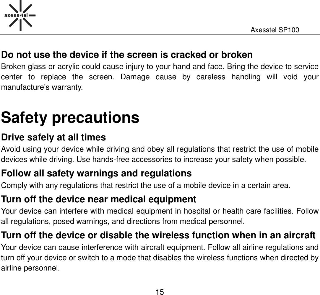                                                                                                              Axesstel SP100  15 Do not use the device if the screen is cracked or broken   Broken glass or acrylic could cause injury to your hand and face. Bring the device to service center  to  replace  the  screen.  Damage  cause  by  careless  handling  will  void  your manufacture’s warranty.    Safety precautions Drive safely at all times Avoid using your device while driving and obey all regulations that restrict the use of mobile devices while driving. Use hands-free accessories to increase your safety when possible. Follow all safety warnings and regulations Comply with any regulations that restrict the use of a mobile device in a certain area.   Turn off the device near medical equipment Your device can interfere with medical equipment in hospital or health care facilities. Follow all regulations, posed warnings, and directions from medical personnel. Turn off the device or disable the wireless function when in an aircraft   Your device can cause interference with aircraft equipment. Follow all airline regulations and turn off your device or switch to a mode that disables the wireless functions when directed by airline personnel. 