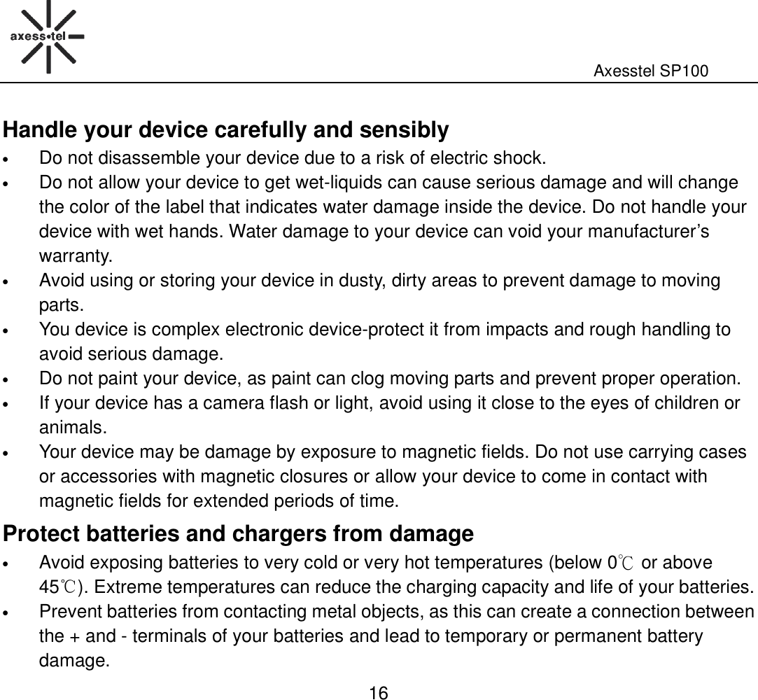                                                                                                              Axesstel SP100  16 Handle your device carefully and sensibly • Do not disassemble your device due to a risk of electric shock.   • Do not allow your device to get wet-liquids can cause serious damage and will change the color of the label that indicates water damage inside the device. Do not handle your device with wet hands. Water damage to your device can void your manufacturer’s warranty. • Avoid using or storing your device in dusty, dirty areas to prevent damage to moving parts. • You device is complex electronic device-protect it from impacts and rough handling to avoid serious damage. • Do not paint your device, as paint can clog moving parts and prevent proper operation.   • If your device has a camera flash or light, avoid using it close to the eyes of children or animals. • Your device may be damage by exposure to magnetic fields. Do not use carrying cases or accessories with magnetic closures or allow your device to come in contact with magnetic fields for extended periods of time.   Protect batteries and chargers from damage • Avoid exposing batteries to very cold or very hot temperatures (below 0℃ or above 45℃). Extreme temperatures can reduce the charging capacity and life of your batteries. • Prevent batteries from contacting metal objects, as this can create a connection between the + and - terminals of your batteries and lead to temporary or permanent battery damage. 