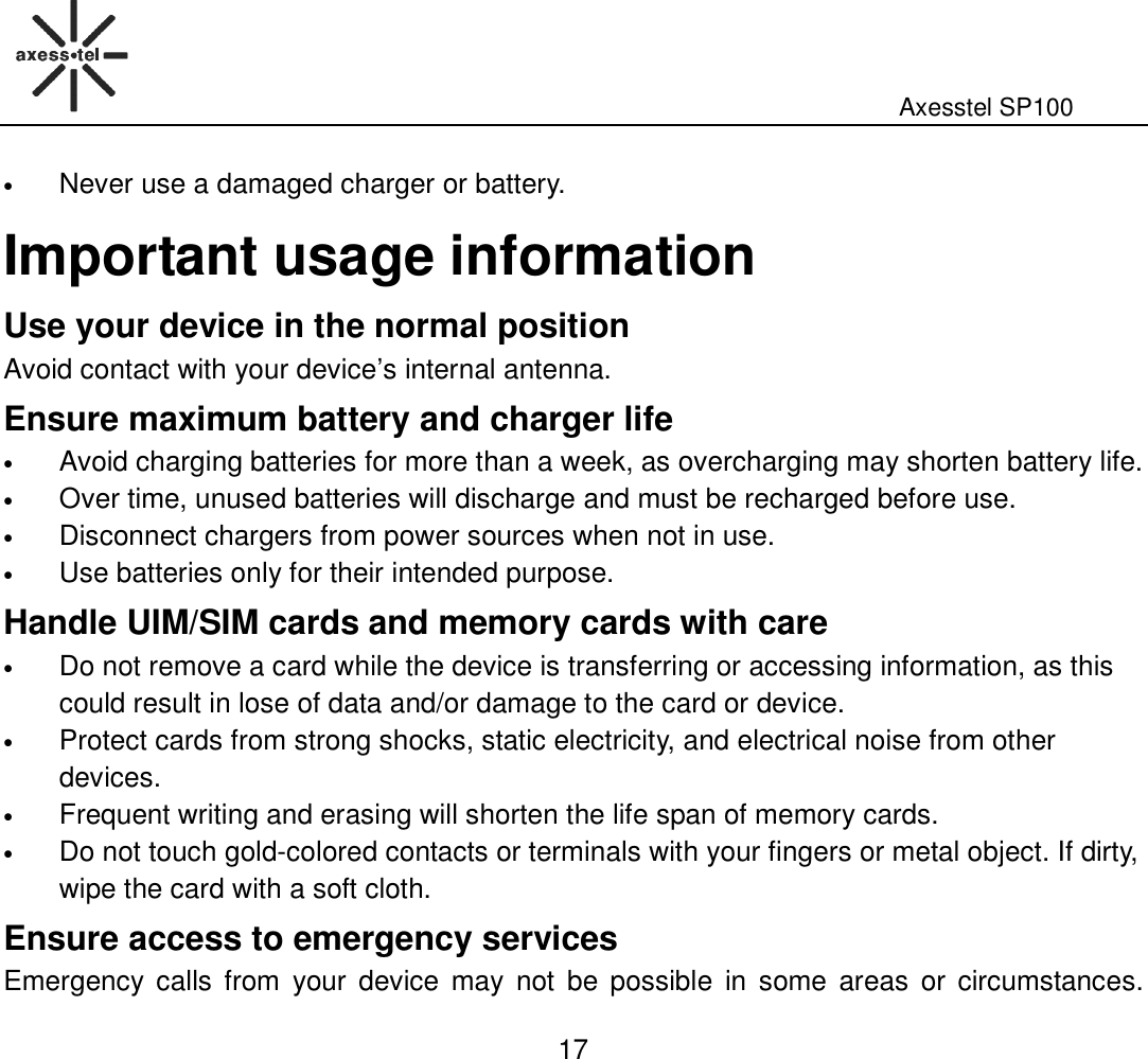                                                                                                              Axesstel SP100  17 • Never use a damaged charger or battery. Important usage information Use your device in the normal position Avoid contact with your device’s internal antenna. Ensure maximum battery and charger life • Avoid charging batteries for more than a week, as overcharging may shorten battery life.   • Over time, unused batteries will discharge and must be recharged before use.   • Disconnect chargers from power sources when not in use. • Use batteries only for their intended purpose. Handle UIM/SIM cards and memory cards with care • Do not remove a card while the device is transferring or accessing information, as this could result in lose of data and/or damage to the card or device.   • Protect cards from strong shocks, static electricity, and electrical noise from other devices. • Frequent writing and erasing will shorten the life span of memory cards.   • Do not touch gold-colored contacts or terminals with your fingers or metal object. If dirty, wipe the card with a soft cloth.   Ensure access to emergency services Emergency calls  from  your  device  may  not  be  possible  in  some  areas  or  circumstances. 