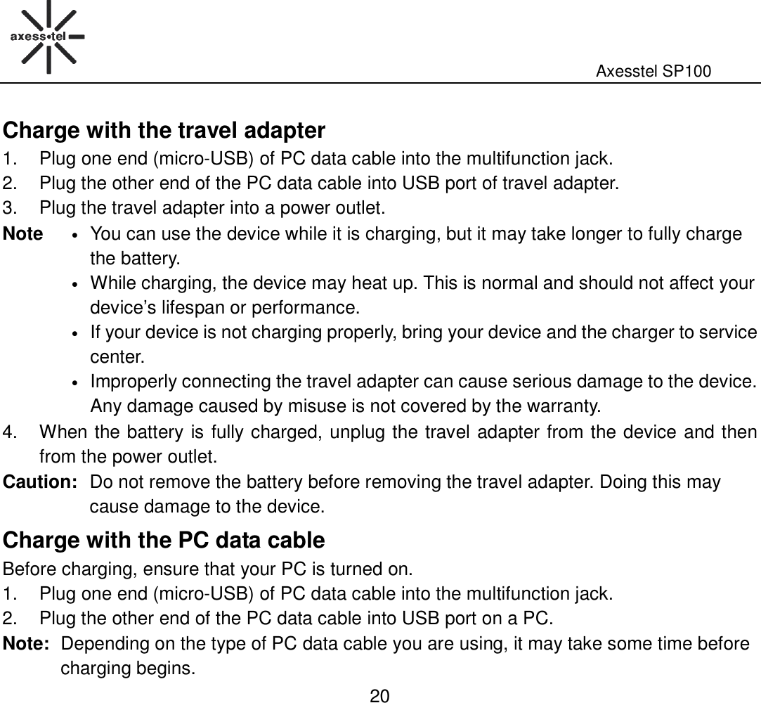                                                                                                              Axesstel SP100  20 Charge with the travel adapter 1.  Plug one end (micro-USB) of PC data cable into the multifunction jack. 2.  Plug the other end of the PC data cable into USB port of travel adapter.   3.  Plug the travel adapter into a power outlet. Note • You can use the device while it is charging, but it may take longer to fully charge the battery. • While charging, the device may heat up. This is normal and should not affect your device’s lifespan or performance.   • If your device is not charging properly, bring your device and the charger to service center. • Improperly connecting the travel adapter can cause serious damage to the device. Any damage caused by misuse is not covered by the warranty.   4.  When the battery is fully charged, unplug the travel adapter from the device and then from the power outlet. Caution: Do not remove the battery before removing the travel adapter. Doing this may cause damage to the device. Charge with the PC data cable Before charging, ensure that your PC is turned on. 1.  Plug one end (micro-USB) of PC data cable into the multifunction jack. 2.  Plug the other end of the PC data cable into USB port on a PC. Note: Depending on the type of PC data cable you are using, it may take some time before charging begins.   