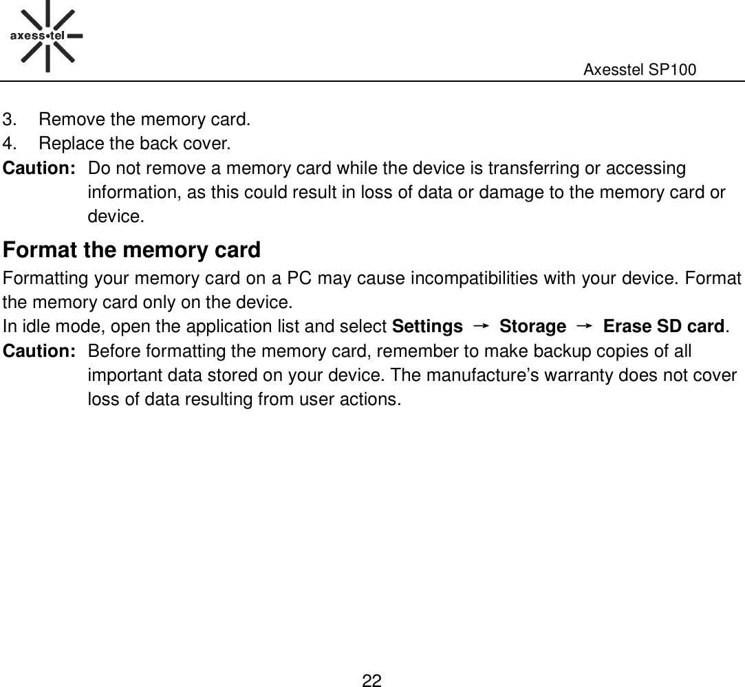                                                                                                              Axesstel SP100  22 3.  Remove the memory card. 4.  Replace the back cover. Caution: Do not remove a memory card while the device is transferring or accessing information, as this could result in loss of data or damage to the memory card or device. Format the memory card Formatting your memory card on a PC may cause incompatibilities with your device. Format the memory card only on the device.   In idle mode, open the application list and select Settings  →→→→  Storage  →→→→  Erase SD card. Caution: Before formatting the memory card, remember to make backup copies of all important data stored on your device. The manufacture’s warranty does not cover loss of data resulting from user actions.  