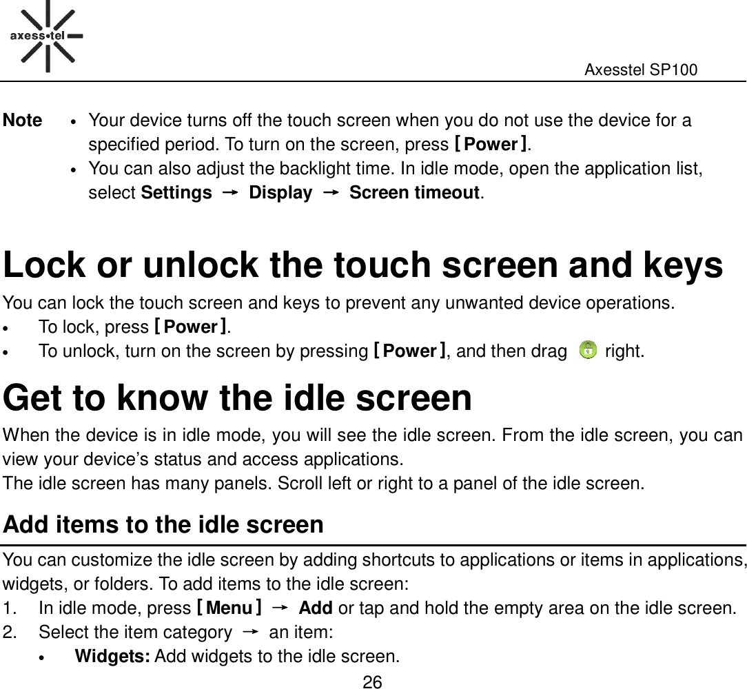                                                                                                              Axesstel SP100  26 Note • Your device turns off the touch screen when you do not use the device for a specified period. To turn on the screen, press [ Power ]. • You can also adjust the backlight time. In idle mode, open the application list, select Settings  →→→→  Display  →→→→  Screen timeout.    Lock or unlock the touch screen and keys You can lock the touch screen and keys to prevent any unwanted device operations.   • To lock, press [ Power ]. • To unlock, turn on the screen by pressing [ Power ], and then drag  right. Get to know the idle screen   When the device is in idle mode, you will see the idle screen. From the idle screen, you can view your device’s status and access applications.   The idle screen has many panels. Scroll left or right to a panel of the idle screen.   Add items to the idle screen You can customize the idle screen by adding shortcuts to applications or items in applications, widgets, or folders. To add items to the idle screen:   1.  In idle mode, press [ Menu ] →→→→  Add or tap and hold the empty area on the idle screen. 2.  Select the item category  →→→→  an item: • Widgets: Add widgets to the idle screen. 