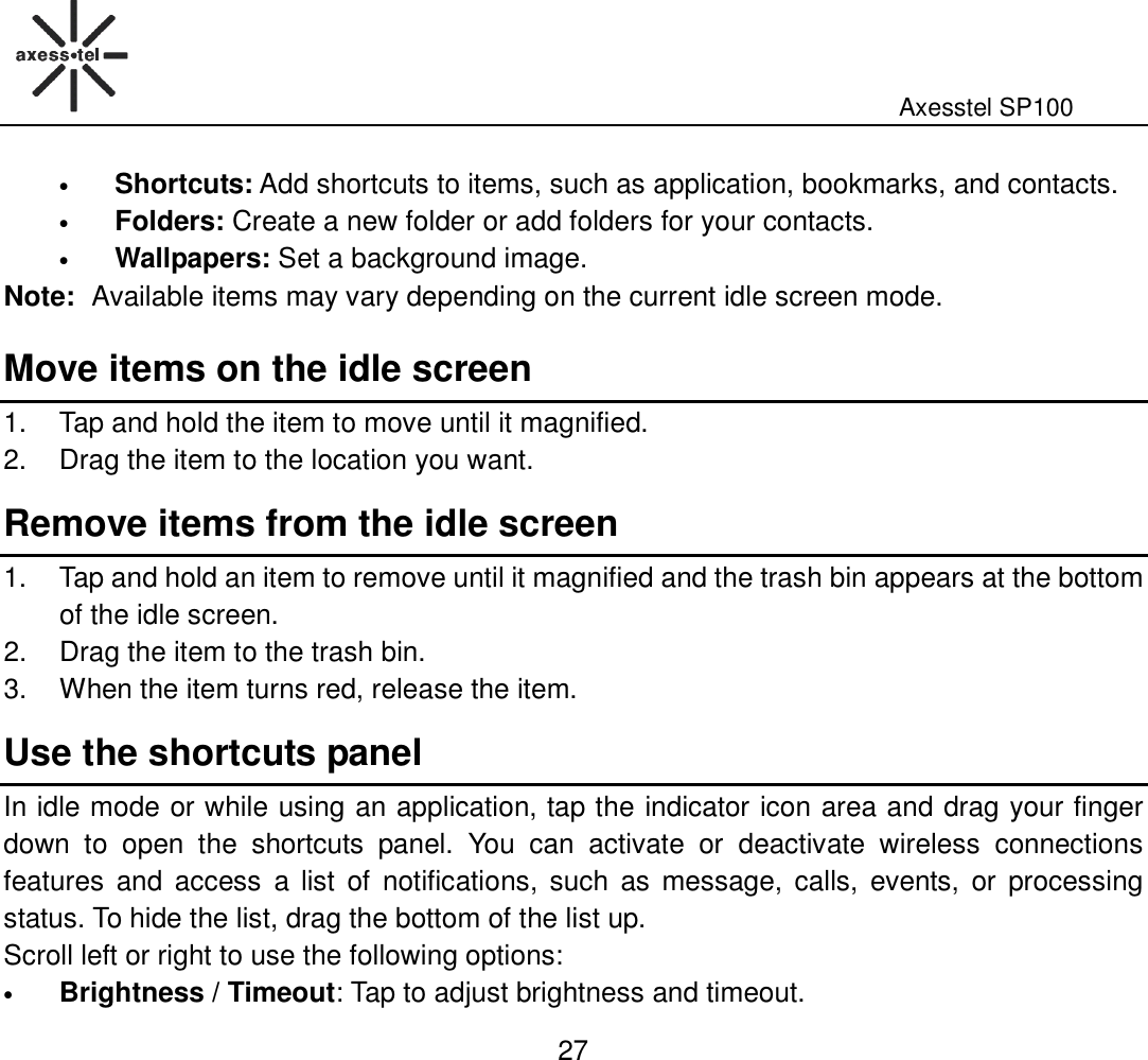                                                                                                              Axesstel SP100  27 • Shortcuts: Add shortcuts to items, such as application, bookmarks, and contacts.   • Folders: Create a new folder or add folders for your contacts.   • Wallpapers: Set a background image. Note: Available items may vary depending on the current idle screen mode.   Move items on the idle screen 1.  Tap and hold the item to move until it magnified. 2.  Drag the item to the location you want. Remove items from the idle screen 1.  Tap and hold an item to remove until it magnified and the trash bin appears at the bottom of the idle screen. 2.  Drag the item to the trash bin. 3.  When the item turns red, release the item. Use the shortcuts panel In idle mode or while using an application, tap the indicator icon area and drag your finger down  to  open  the  shortcuts  panel.  You  can  activate  or  deactivate  wireless  connections features  and access  a  list  of  notifications,  such  as  message,  calls,  events,  or  processing status. To hide the list, drag the bottom of the list up. Scroll left or right to use the following options:   • Brightness / Timeout: Tap to adjust brightness and timeout.   