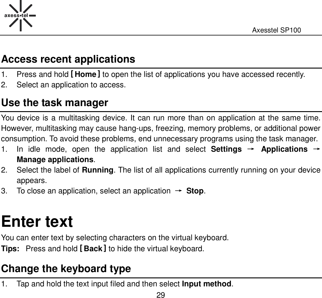                                                                                                              Axesstel SP100  29 Access recent applications 1.  Press and hold [ Home ] to open the list of applications you have accessed recently.   2.  Select an application to access. Use the task manager You device is a multitasking device. It can run more than on application at the same time. However, multitasking may cause hang-ups, freezing, memory problems, or additional power consumption. To avoid these problems, end unnecessary programs using the task manager. 1.  In  idle  mode,  open  the  application  list  and  select  Settings  →→→→  Applications  →→→→ Manage applications. 2.  Select the label of Running. The list of all applications currently running on your device appears. 3.  To close an application, select an application  →→→→  Stop.  Enter text You can enter text by selecting characters on the virtual keyboard.   Tips: Press and hold [ Back ] to hide the virtual keyboard.   Change the keyboard type 1.  Tap and hold the text input filed and then select Input method. 