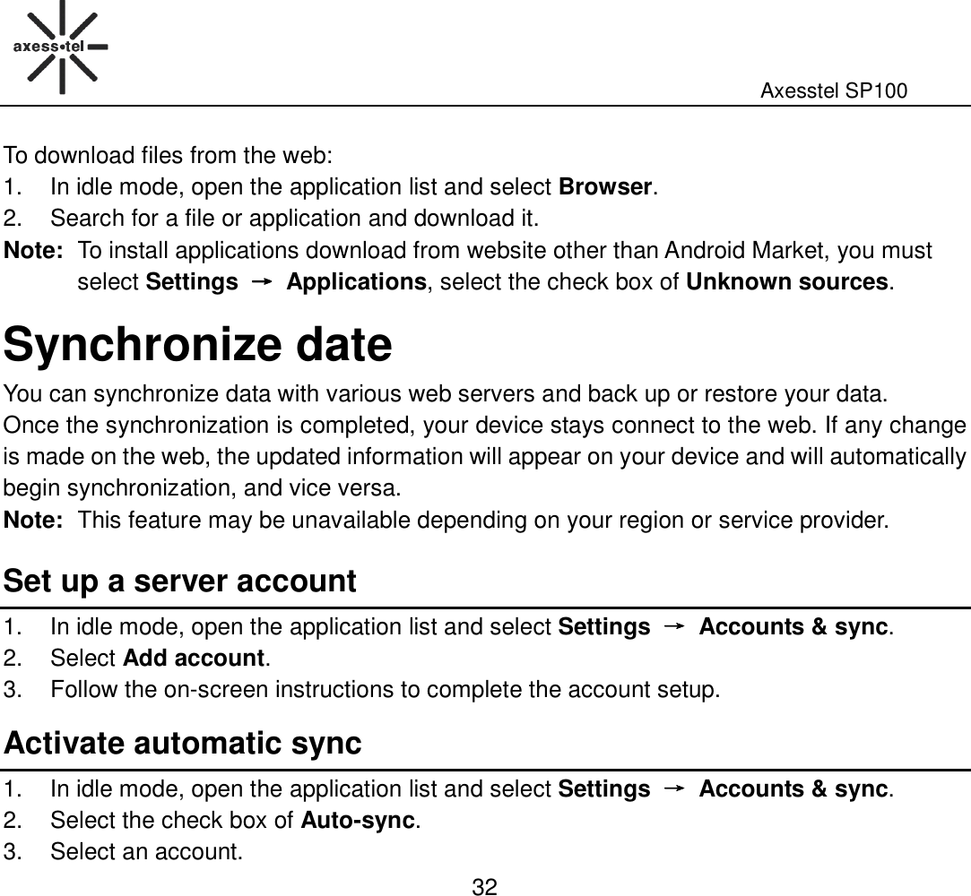                                                                                                              Axesstel SP100  32 To download files from the web: 1.  In idle mode, open the application list and select Browser. 2.  Search for a file or application and download it. Note: To install applications download from website other than Android Market, you must select Settings  →→→→  Applications, select the check box of Unknown sources.   Synchronize date You can synchronize data with various web servers and back up or restore your data.   Once the synchronization is completed, your device stays connect to the web. If any change is made on the web, the updated information will appear on your device and will automatically begin synchronization, and vice versa. Note: This feature may be unavailable depending on your region or service provider.   Set up a server account 1.  In idle mode, open the application list and select Settings  →→→→  Accounts &amp; sync. 2.  Select Add account. 3.  Follow the on-screen instructions to complete the account setup.   Activate automatic sync 1.  In idle mode, open the application list and select Settings  →→→→  Accounts &amp; sync. 2.  Select the check box of Auto-sync. 3.  Select an account. 