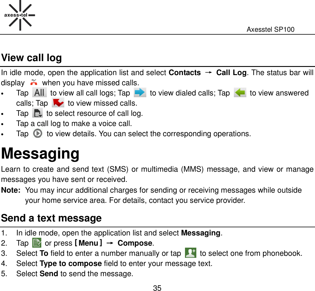                                                                                                              Axesstel SP100  35 View call log In idle mode, open the application list and select Contacts  →→→→  Call Log. The status bar will display    when you have missed calls. • Tap    to view all call logs; Tap    to view dialed calls; Tap    to view answered calls; Tap    to view missed calls. • Tap    to select resource of call log. • Tap a call log to make a voice call. • Tap    to view details. You can select the corresponding operations. Messaging Learn to create and send text (SMS) or multimedia (MMS) message, and view or manage messages you have sent or received. Note: You may incur additional charges for sending or receiving messages while outside your home service area. For details, contact you service provider.   Send a text message 1.  In idle mode, open the application list and select Messaging. 2.  Tap    or press [ Menu ] →→→→  Compose. 3.  Select To field to enter a number manually or tap    to select one from phonebook.   4.  Select Type to compose field to enter your message text. 5.  Select Send to send the message. 