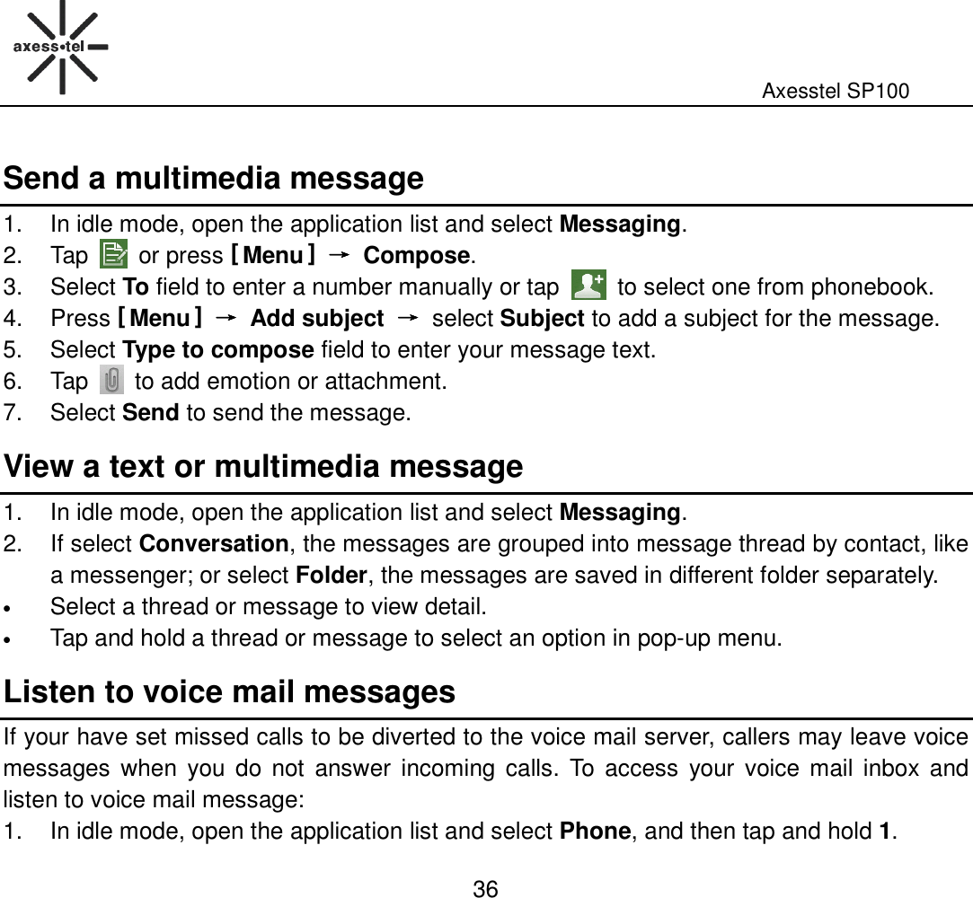                                                                                                              Axesstel SP100  36 Send a multimedia message 1.  In idle mode, open the application list and select Messaging. 2.  Tap    or press [ Menu ] →→→→  Compose. 3.  Select To field to enter a number manually or tap    to select one from phonebook. 4.  Press [ Menu ] →→→→  Add subject  →→→→ select Subject to add a subject for the message.   5.  Select Type to compose field to enter your message text. 6.  Tap   to add emotion or attachment. 7.  Select Send to send the message. View a text or multimedia message 1.  In idle mode, open the application list and select Messaging. 2.  If select Conversation, the messages are grouped into message thread by contact, like a messenger; or select Folder, the messages are saved in different folder separately. • Select a thread or message to view detail. • Tap and hold a thread or message to select an option in pop-up menu. Listen to voice mail messages If your have set missed calls to be diverted to the voice mail server, callers may leave voice messages  when  you  do not  answer  incoming  calls.  To  access  your voice mail inbox  and listen to voice mail message:   1.  In idle mode, open the application list and select Phone, and then tap and hold 1. 