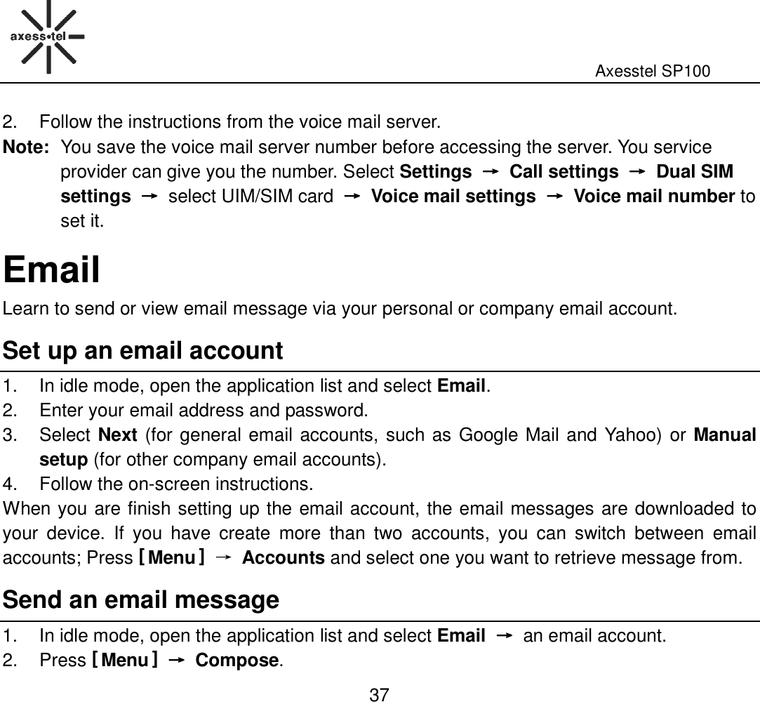                                                                                                              Axesstel SP100  37 2.  Follow the instructions from the voice mail server. Note: You save the voice mail server number before accessing the server. You service provider can give you the number. Select Settings  →→→→  Call settings  →→→→  Dual SIM settings  →→→→ select UIM/SIM card →→→→  Voice mail settings  →→→→  Voice mail number to set it.   Email Learn to send or view email message via your personal or company email account.   Set up an email account 1.  In idle mode, open the application list and select Email. 2.  Enter your email address and password.   3.  Select Next (for general email accounts, such as Google Mail and  Yahoo) or Manual setup (for other company email accounts). 4.  Follow the on-screen instructions. When you are finish setting up the email account, the email messages are downloaded to your  device.  If  you  have  create  more  than  two  accounts,  you  can  switch  between  email accounts; Press [ Menu ] → Accounts and select one you want to retrieve message from. Send an email message 1.  In idle mode, open the application list and select Email →→→→ an email account.   2.  Press [ Menu ] →→→→  Compose. 