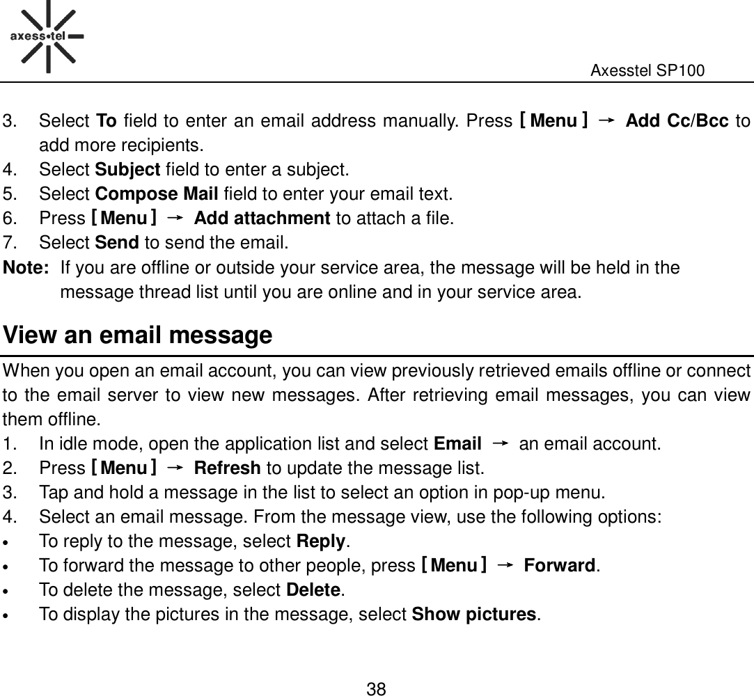                                                                                                              Axesstel SP100  38 3.  Select To field to enter an email address manually. Press [ Menu ] →→→→  Add Cc/Bcc to add more recipients.   4.  Select Subject field to enter a subject. 5.  Select Compose Mail field to enter your email text. 6.  Press [ Menu ] →→→→  Add attachment to attach a file.   7.  Select Send to send the email. Note: If you are offline or outside your service area, the message will be held in the message thread list until you are online and in your service area.   View an email message When you open an email account, you can view previously retrieved emails offline or connect to the email server to view new messages. After retrieving email messages, you can view them offline. 1.  In idle mode, open the application list and select Email →→→→ an email account. 2.  Press [ Menu ] →→→→  Refresh to update the message list.   3.  Tap and hold a message in the list to select an option in pop-up menu. 4.  Select an email message. From the message view, use the following options:   • To reply to the message, select Reply. • To forward the message to other people, press [ Menu ] →→→→  Forward. • To delete the message, select Delete. • To display the pictures in the message, select Show pictures.    