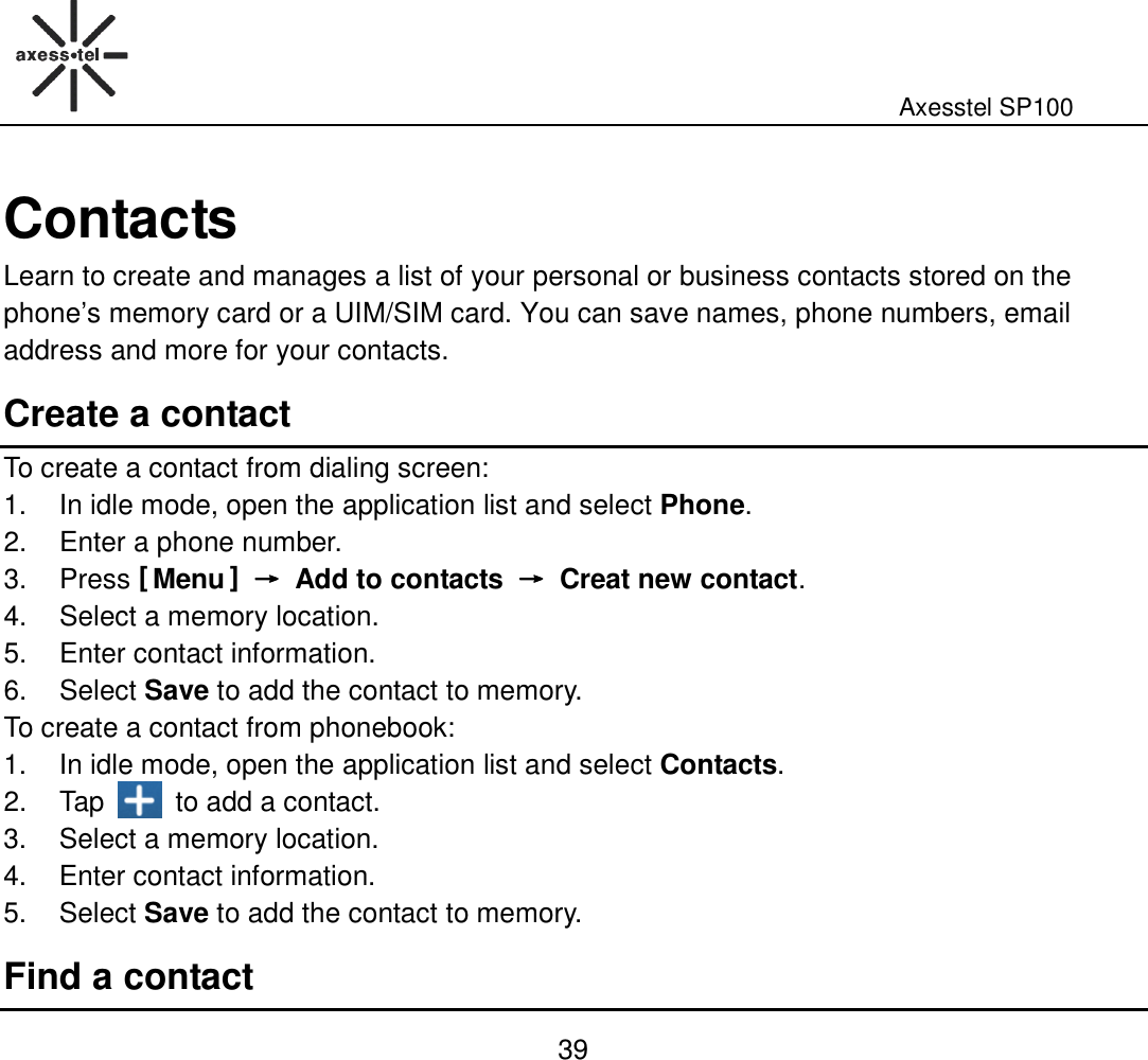                                                                                                              Axesstel SP100  39 Contacts Learn to create and manages a list of your personal or business contacts stored on the phone’s memory card or a UIM/SIM card. You can save names, phone numbers, email address and more for your contacts. Create a contact To create a contact from dialing screen: 1.  In idle mode, open the application list and select Phone. 2.  Enter a phone number. 3.  Press [ Menu ] →→→→  Add to contacts →→→→  Creat new contact. 4.  Select a memory location. 5.  Enter contact information. 6.  Select Save to add the contact to memory. To create a contact from phonebook: 1.  In idle mode, open the application list and select Contacts. 2.  Tap    to add a contact. 3.  Select a memory location. 4.  Enter contact information. 5.  Select Save to add the contact to memory. Find a contact 